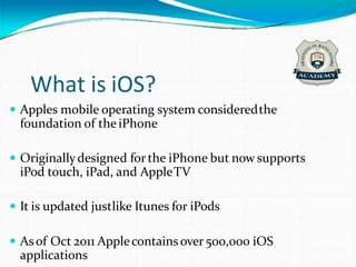 What is iOS?
 Apples mobile operating system consideredthe
foundation of theiPhone
 Originallydesigned for the iPhone but now supports
iPod touch, iPad, and AppleTV
 It is updated justlike Itunes for iPods
 Asof Oct 2011 Applecontains over 500,000 iOS
applications
 
