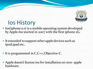 Ios History
 Ios(iphoneo.s) is a mobileoperating system developed
by Apple.Incstarted in 2007 with the first iphone 2G.
 Itextended tosupportotherappledevices such as
ipod,ipad etc..
 It is programmed in C,C++,Objective-C.
 Appledoesn’t license ios for installationon non- apple
hardware.
 