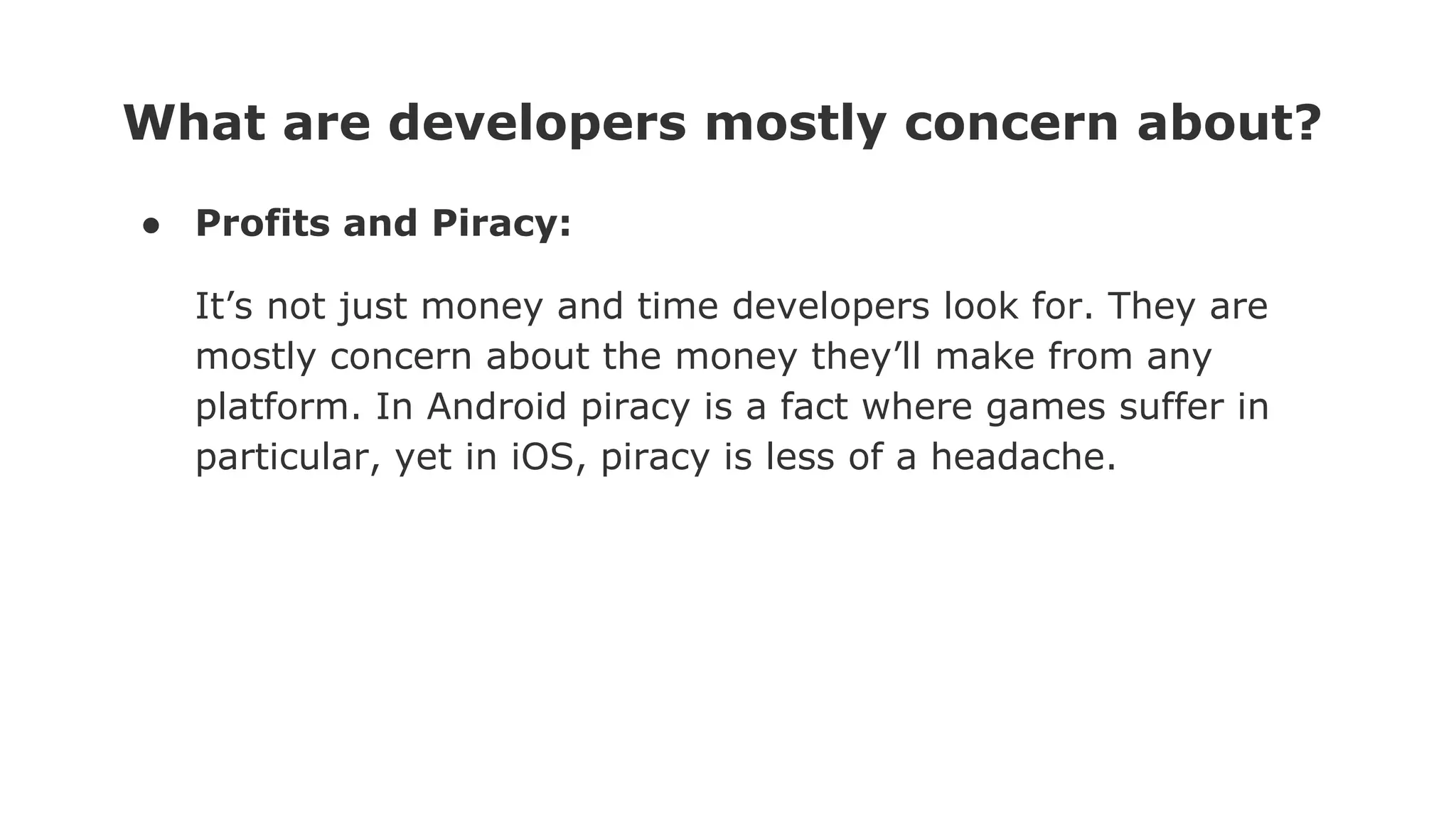 What are developers mostly concern about?
● Profits and Piracy:
It’s not just money and time developers look for. They are
mostly concern about the money they’ll make from any
platform. In Android piracy is a fact where games suffer in
particular, yet in iOS, piracy is less of a headache.
 