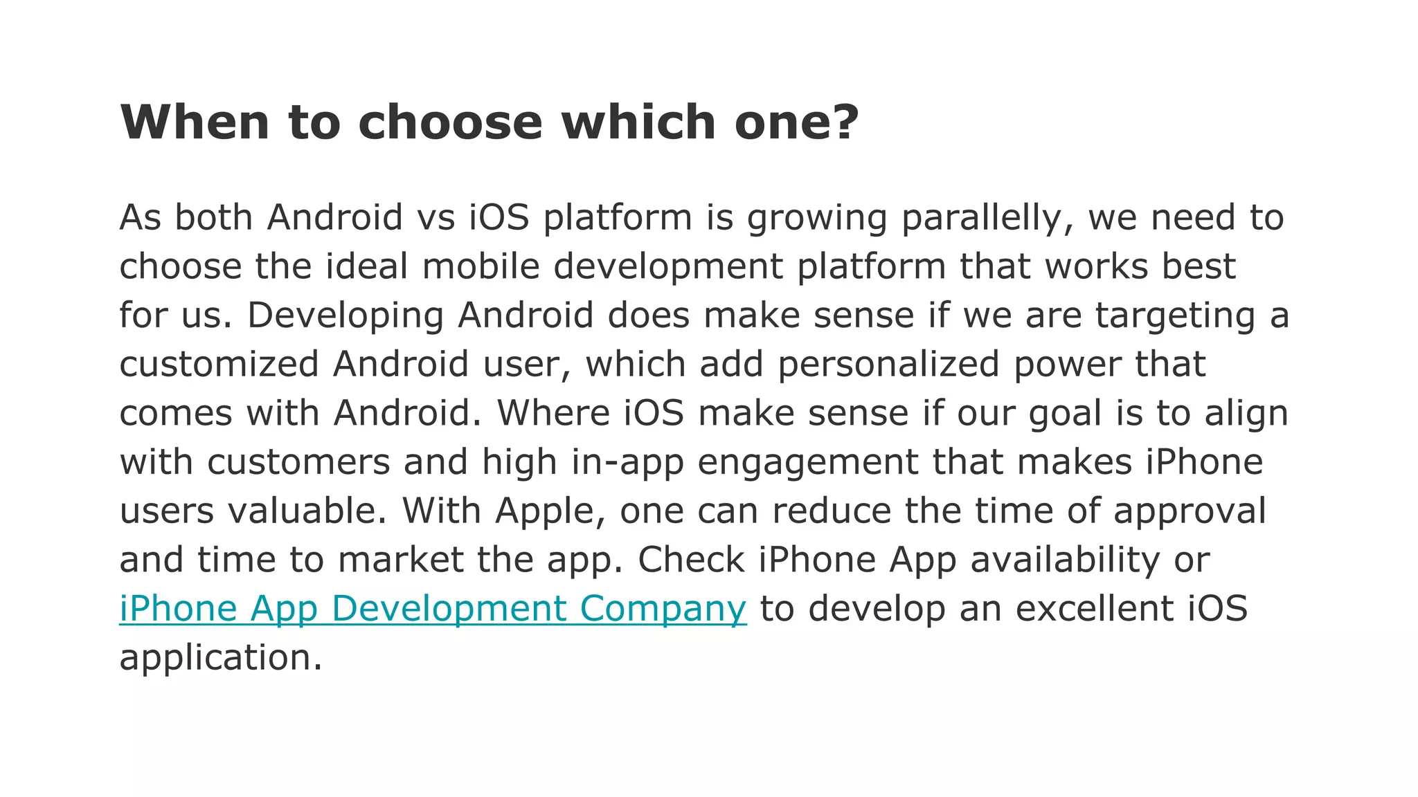 When to choose which one?
As both Android vs iOS platform is growing parallelly, we need to
choose the ideal mobile development platform that works best
for us. Developing Android does make sense if we are targeting a
customized Android user, which add personalized power that
comes with Android. Where iOS make sense if our goal is to align
with customers and high in-app engagement that makes iPhone
users valuable. With Apple, one can reduce the time of approval
and time to market the app. Check iPhone App availability or
iPhone App Development Company to develop an excellent iOS
application.
 
