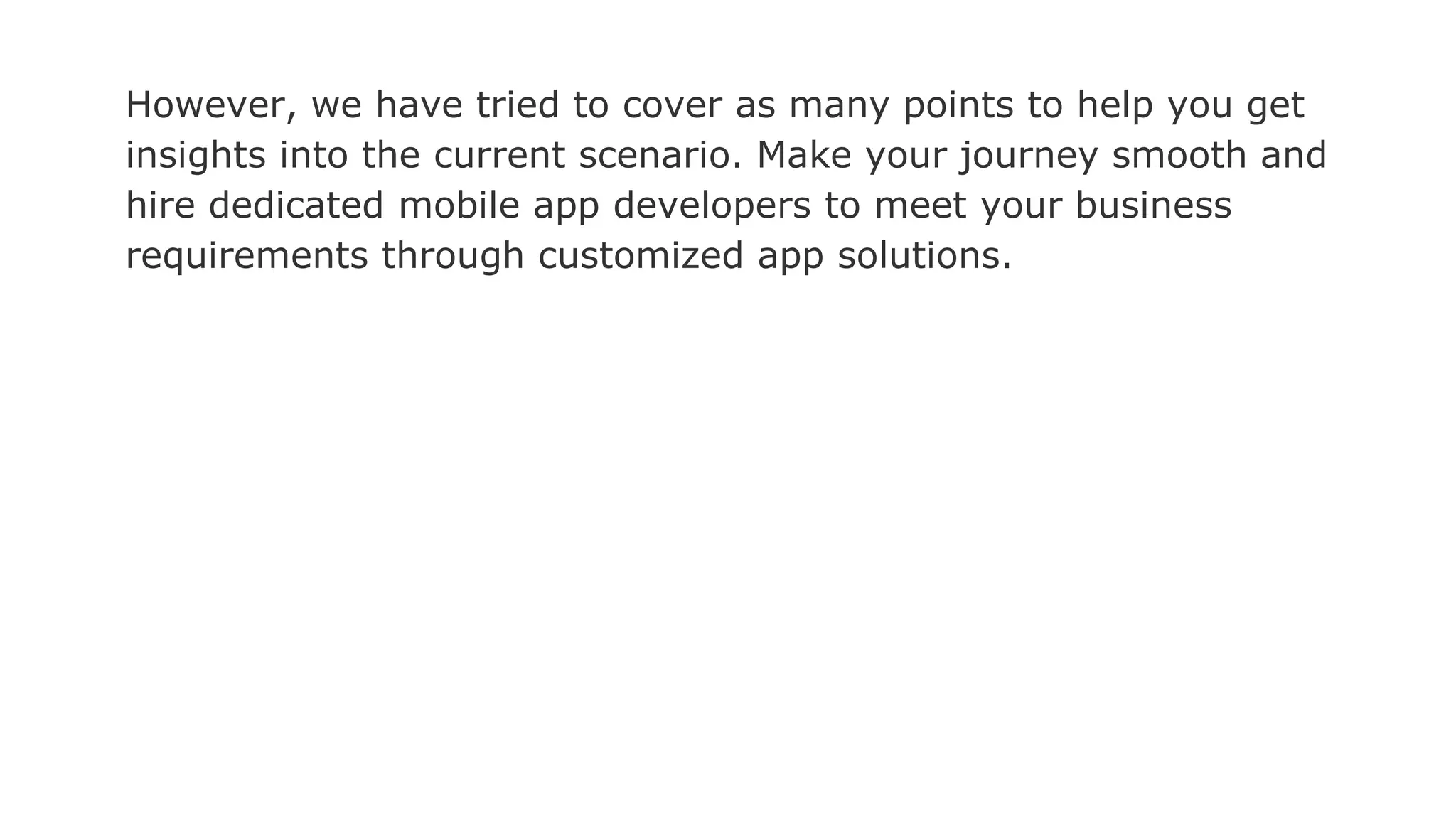 However, we have tried to cover as many points to help you get
insights into the current scenario. Make your journey smooth and
hire dedicated mobile app developers to meet your business
requirements through customized app solutions.
 