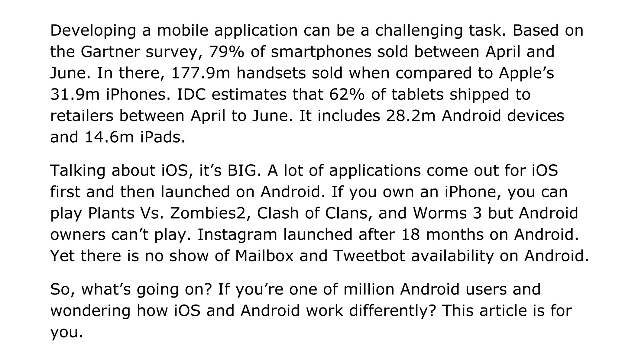 Developing a mobile application can be a challenging task. Based on
the Gartner survey, 79% of smartphones sold between April and
June. In there, 177.9m handsets sold when compared to Apple’s
31.9m iPhones. IDC estimates that 62% of tablets shipped to
retailers between April to June. It includes 28.2m Android devices
and 14.6m iPads.
Talking about iOS, it’s BIG. A lot of applications come out for iOS
first and then launched on Android. If you own an iPhone, you can
play Plants Vs. Zombies2, Clash of Clans, and Worms 3 but Android
owners can’t play. Instagram launched after 18 months on Android.
Yet there is no show of Mailbox and Tweetbot availability on Android.
So, what’s going on? If you’re one of million Android users and
wondering how iOS and Android work differently? This article is for
you.
 