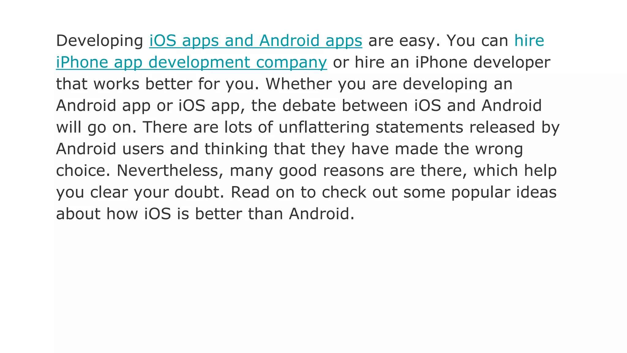 Developing iOS apps and Android apps are easy. You can hire
iPhone app development company or hire an iPhone developer
that works better for you. Whether you are developing an
Android app or iOS app, the debate between iOS and Android
will go on. There are lots of unflattering statements released by
Android users and thinking that they have made the wrong
choice. Nevertheless, many good reasons are there, which help
you clear your doubt. Read on to check out some popular ideas
about how iOS is better than Android.
 