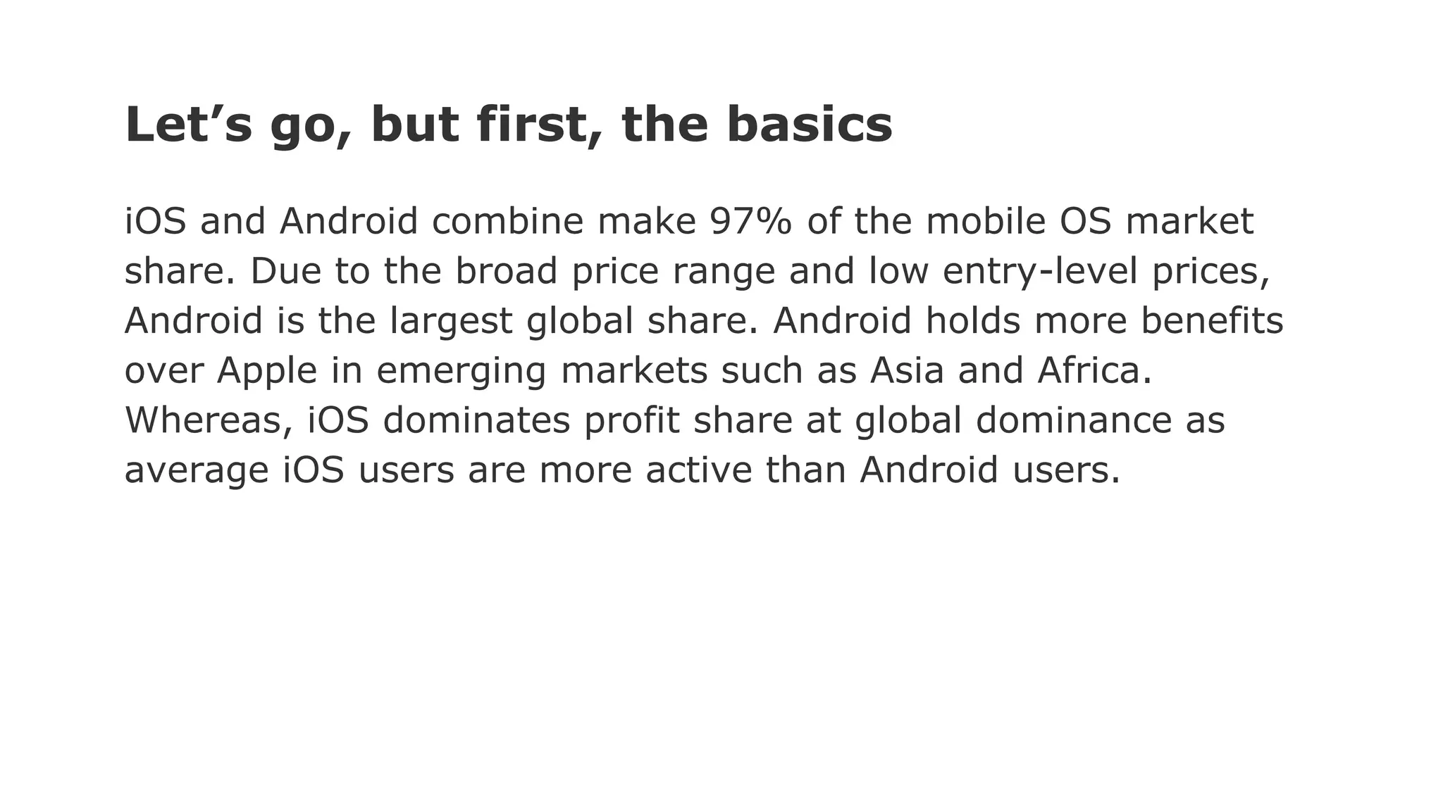 Let’s go, but first, the basics
iOS and Android combine make 97% of the mobile OS market
share. Due to the broad price range and low entry-level prices,
Android is the largest global share. Android holds more benefits
over Apple in emerging markets such as Asia and Africa.
Whereas, iOS dominates profit share at global dominance as
average iOS users are more active than Android users.
 