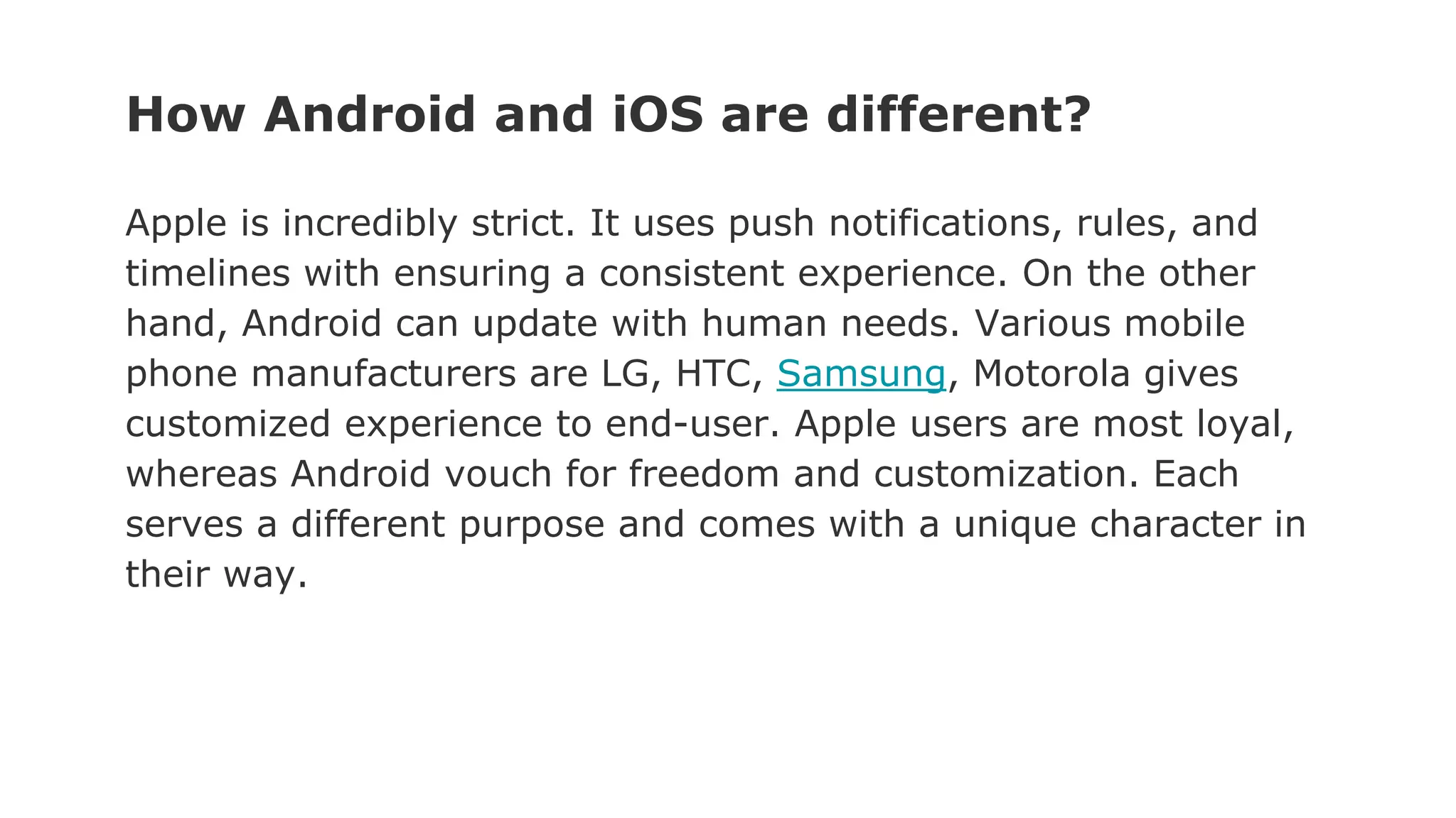 How Android and iOS are different?
Apple is incredibly strict. It uses push notifications, rules, and
timelines with ensuring a consistent experience. On the other
hand, Android can update with human needs. Various mobile
phone manufacturers are LG, HTC, Samsung, Motorola gives
customized experience to end-user. Apple users are most loyal,
whereas Android vouch for freedom and customization. Each
serves a different purpose and comes with a unique character in
their way.
 