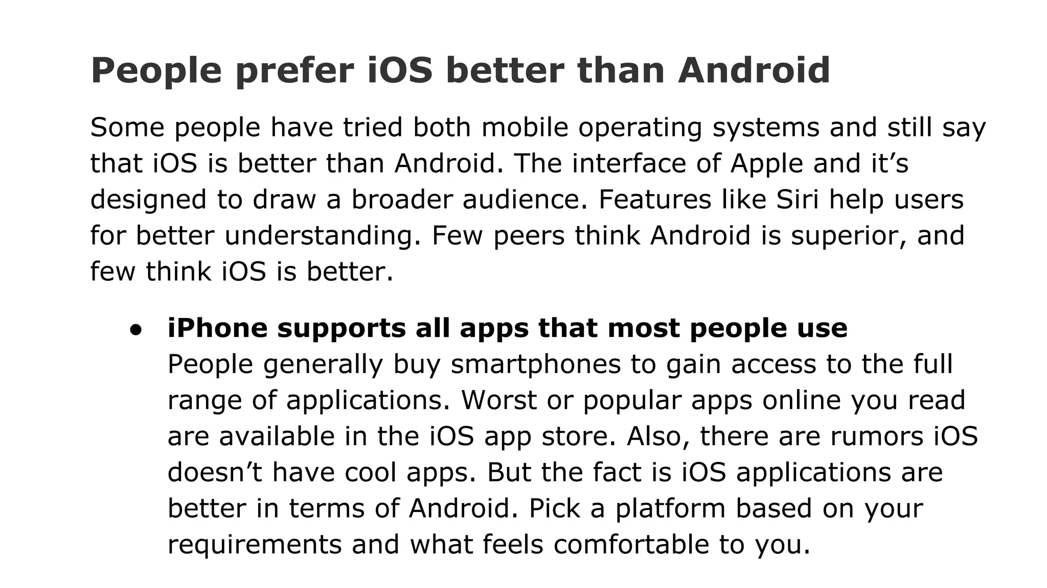 People prefer iOS better than Android
Some people have tried both mobile operating systems and still say
that iOS is better than Android. The interface of Apple and it’s
designed to draw a broader audience. Features like Siri help users
for better understanding. Few peers think Android is superior, and
few think iOS is better.
● iPhone supports all apps that most people use
People generally buy smartphones to gain access to the full
range of applications. Worst or popular apps online you read
are available in the iOS app store. Also, there are rumors iOS
doesn’t have cool apps. But the fact is iOS applications are
better in terms of Android. Pick a platform based on your
requirements and what feels comfortable to you.
 