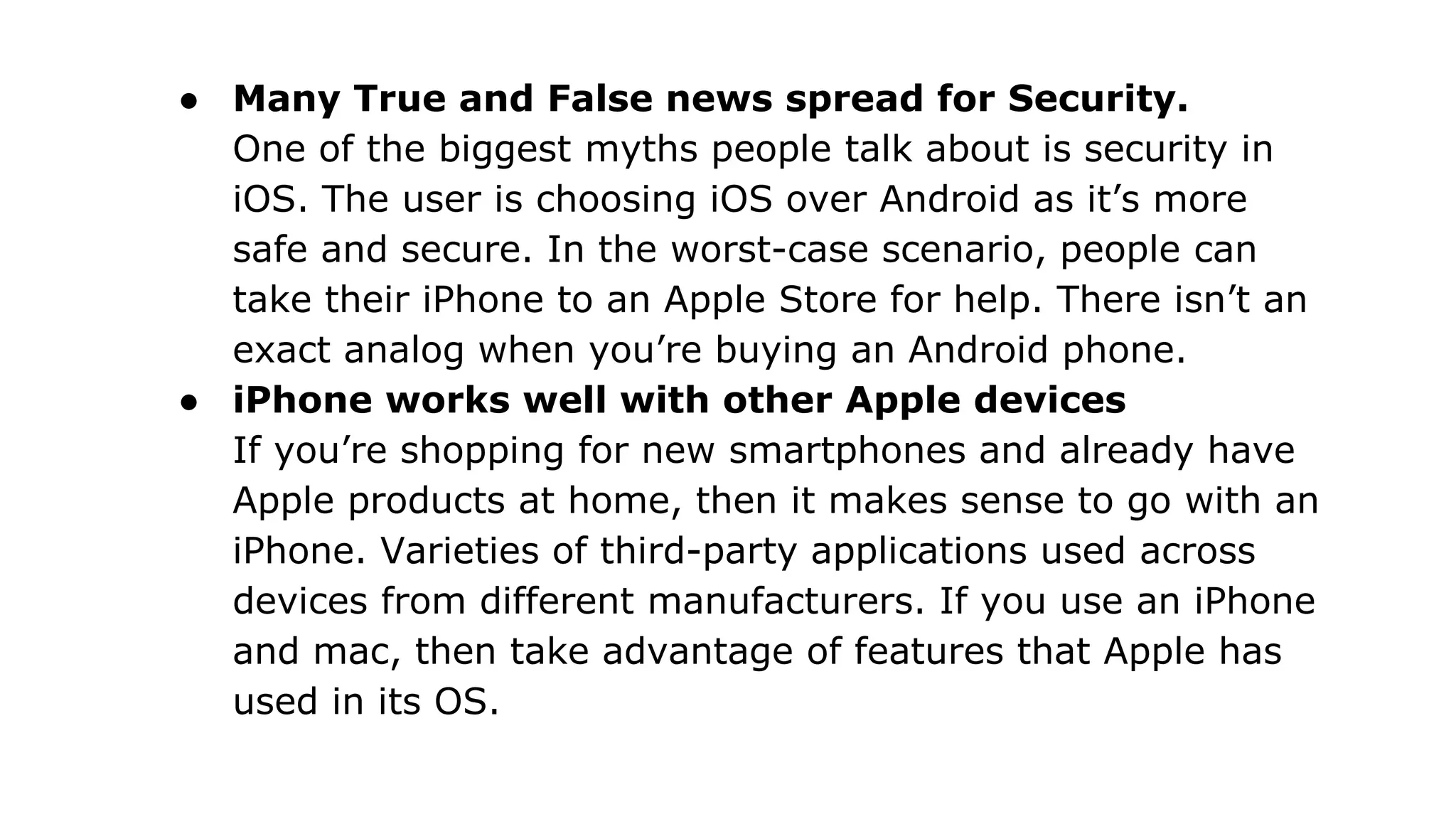 ● Many True and False news spread for Security.
One of the biggest myths people talk about is security in
iOS. The user is choosing iOS over Android as it’s more
safe and secure. In the worst-case scenario, people can
take their iPhone to an Apple Store for help. There isn’t an
exact analog when you’re buying an Android phone.
● iPhone works well with other Apple devices
If you’re shopping for new smartphones and already have
Apple products at home, then it makes sense to go with an
iPhone. Varieties of third-party applications used across
devices from different manufacturers. If you use an iPhone
and mac, then take advantage of features that Apple has
used in its OS.
 