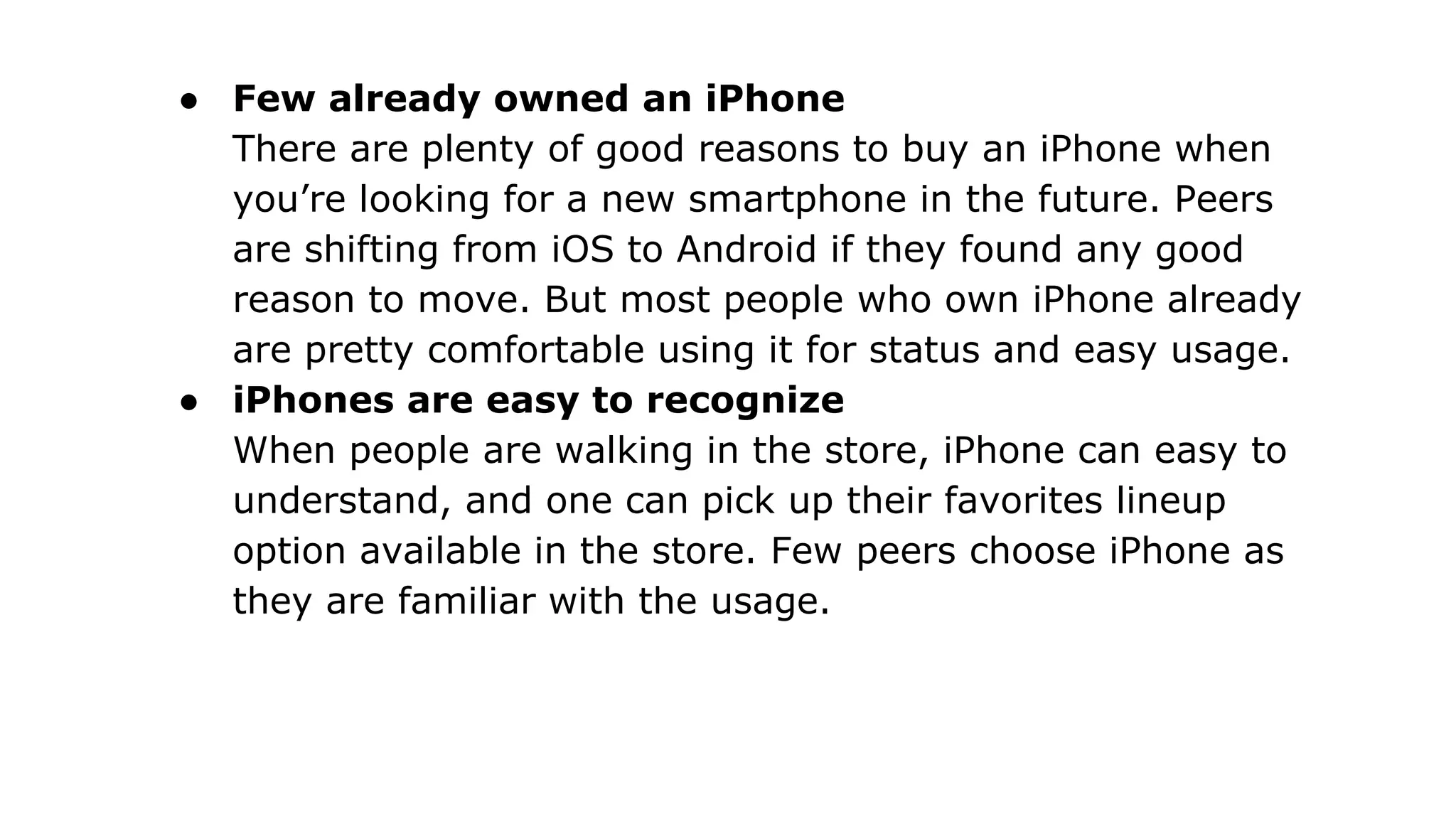 ● Few already owned an iPhone
There are plenty of good reasons to buy an iPhone when
you’re looking for a new smartphone in the future. Peers
are shifting from iOS to Android if they found any good
reason to move. But most people who own iPhone already
are pretty comfortable using it for status and easy usage.
● iPhones are easy to recognize
When people are walking in the store, iPhone can easy to
understand, and one can pick up their favorites lineup
option available in the store. Few peers choose iPhone as
they are familiar with the usage.
 