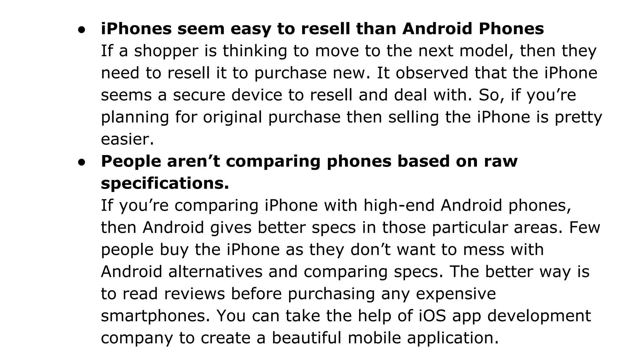 ● iPhones seem easy to resell than Android Phones
If a shopper is thinking to move to the next model, then they
need to resell it to purchase new. It observed that the iPhone
seems a secure device to resell and deal with. So, if you’re
planning for original purchase then selling the iPhone is pretty
easier.
● People aren’t comparing phones based on raw
specifications.
If you’re comparing iPhone with high-end Android phones,
then Android gives better specs in those particular areas. Few
people buy the iPhone as they don’t want to mess with
Android alternatives and comparing specs. The better way is
to read reviews before purchasing any expensive
smartphones. You can take the help of iOS app development
company to create a beautiful mobile application.
 