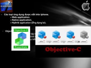 - Các loại ứng dụng được viết trên Iphone.
        + Web application.
        + Native application.
        + Hybrid application (Ứng dụng lai).


 - Objective – C
         + Là một ngôn ngữ lập trình hướng đối tượng thêm phong cách của Smalltalk
         vào ngôn ngữ lập trình C.
         + Cú pháp là một sự kết hợp của cú pháp C ban đầu kết hợp với phong cách
         nhắn tin Smalltalk.
 