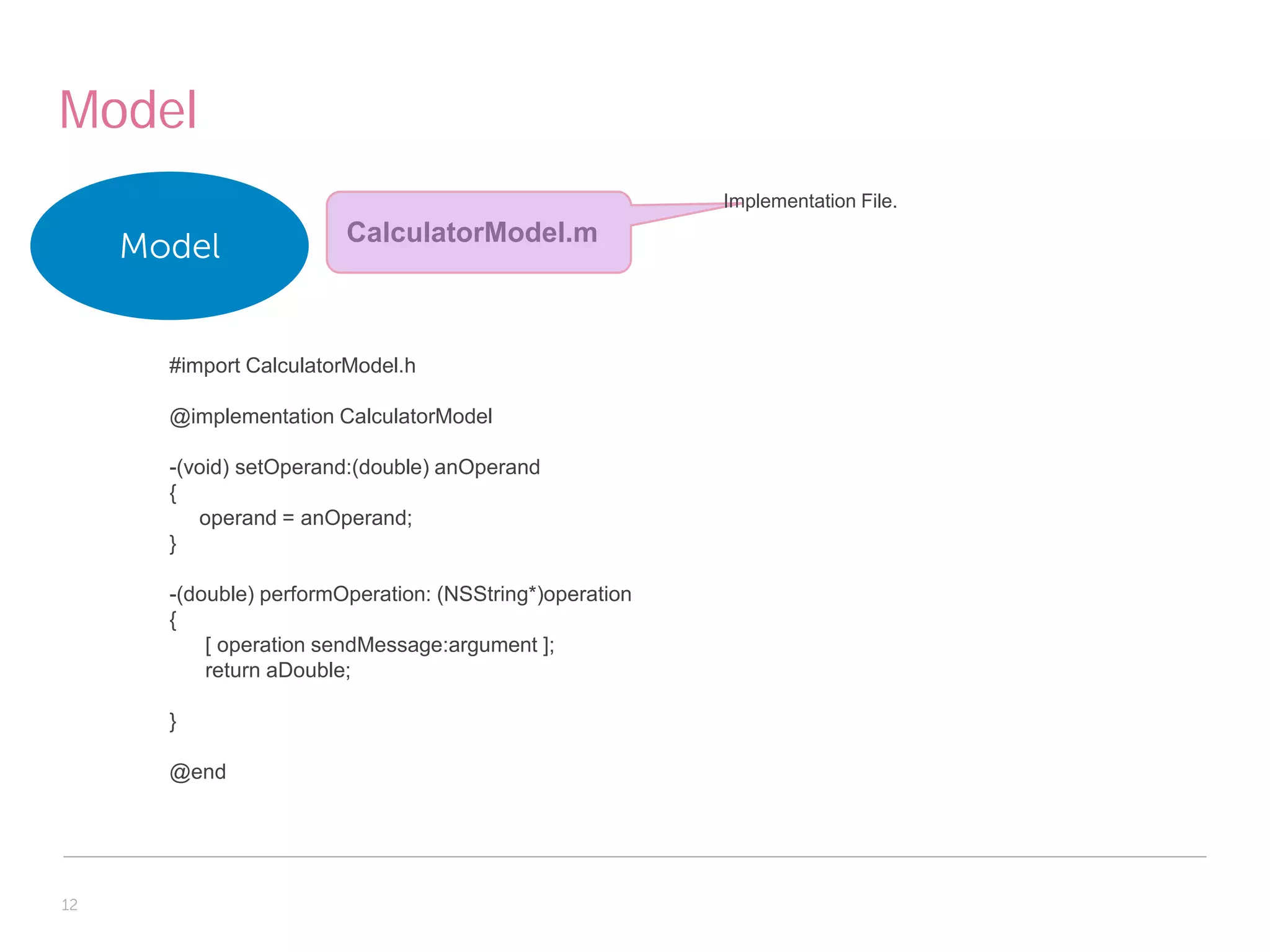 Model
                                                          Implementation File.
                         CalculatorModel.m
     Model


       #import CalculatorModel.h

       @implementation CalculatorModel

       -(void) setOperand:(double) anOperand
       {
          operand = anOperand;
       }

       -(double) performOperation: (NSString*)operation
       {
           [ operation sendMessage:argument ];
           return aDouble;

       }

       @end




12
 