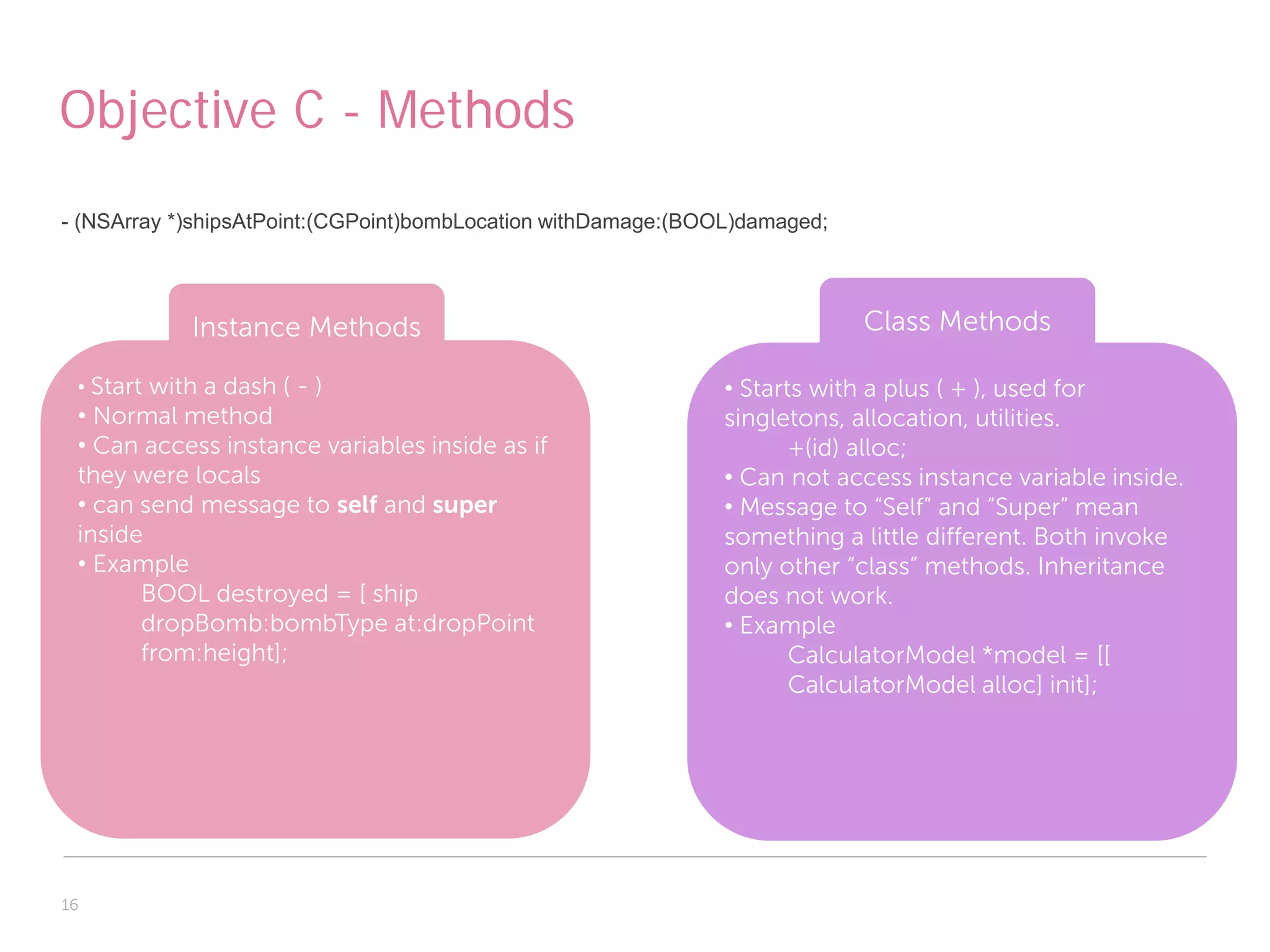 Objective C - Methods
- (NSArray *)shipsAtPoint:(CGPoint)bombLocation withDamage:(BOOL)damaged;




            Instance Methods                                                Class Methods

 • Start with a dash ( - )                                     • Starts with a plus ( + ), used for
 • Normal method                                               singletons, allocation, utilities.
 • Can access instance variables inside as if                         +(id) alloc;
 they were locals                                              • Can not access instance variable inside.
 • can send message to self and super                          • Message to “Self” and “Super” mean
 inside                                                        something a little different. Both invoke
 • Example                                                     only other “class” methods. Inheritance
       BOOL destroyed = [ ship                                 does not work.
       dropBomb:bombType at:dropPoint                          • Example
       from:height];                                                  CalculatorModel *model = [[
                                                                      CalculatorModel alloc] init];




16
 
