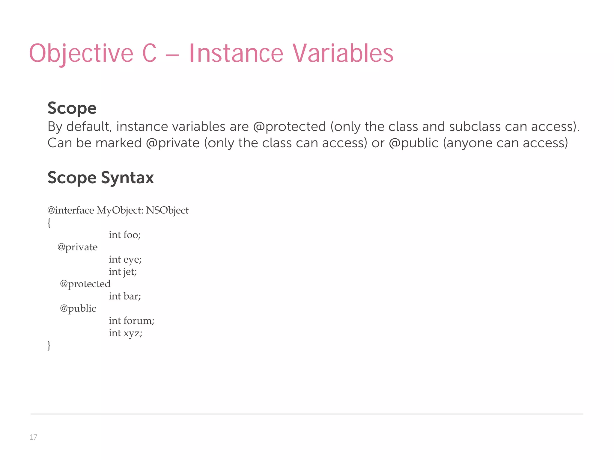 Objective C – Instance Variables

     Scope
     By default, instance variables are @protected (only the class and subclass can access).
     Can be marked @private (only the class can access) or @public (anyone can access)

     Scope Syntax
     @interface MyObject: NSObject
     {
                 int foo;
       @private
                 int eye;
                 int jet;
       @protected
                 int bar;
       @public
                 int forum;
                 int xyz;
     }




17
 