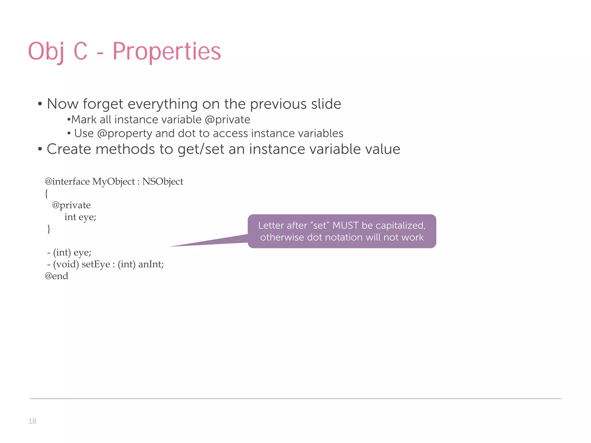 Obj C - Properties
     • Now forget everything on the previous slide
           •Mark all instance variable @private
           • Use @property and dot to access instance variables
     • Create methods to get/set an instance variable value

      @interface MyObject : NSObject
      {
         @private
           int eye;
       }                                      Letter after “set” MUST be capitalized,
                                              otherwise dot notation will not work
      - (int) eye;
      - (void) setEye : (int) anInt;
      @end




18
 