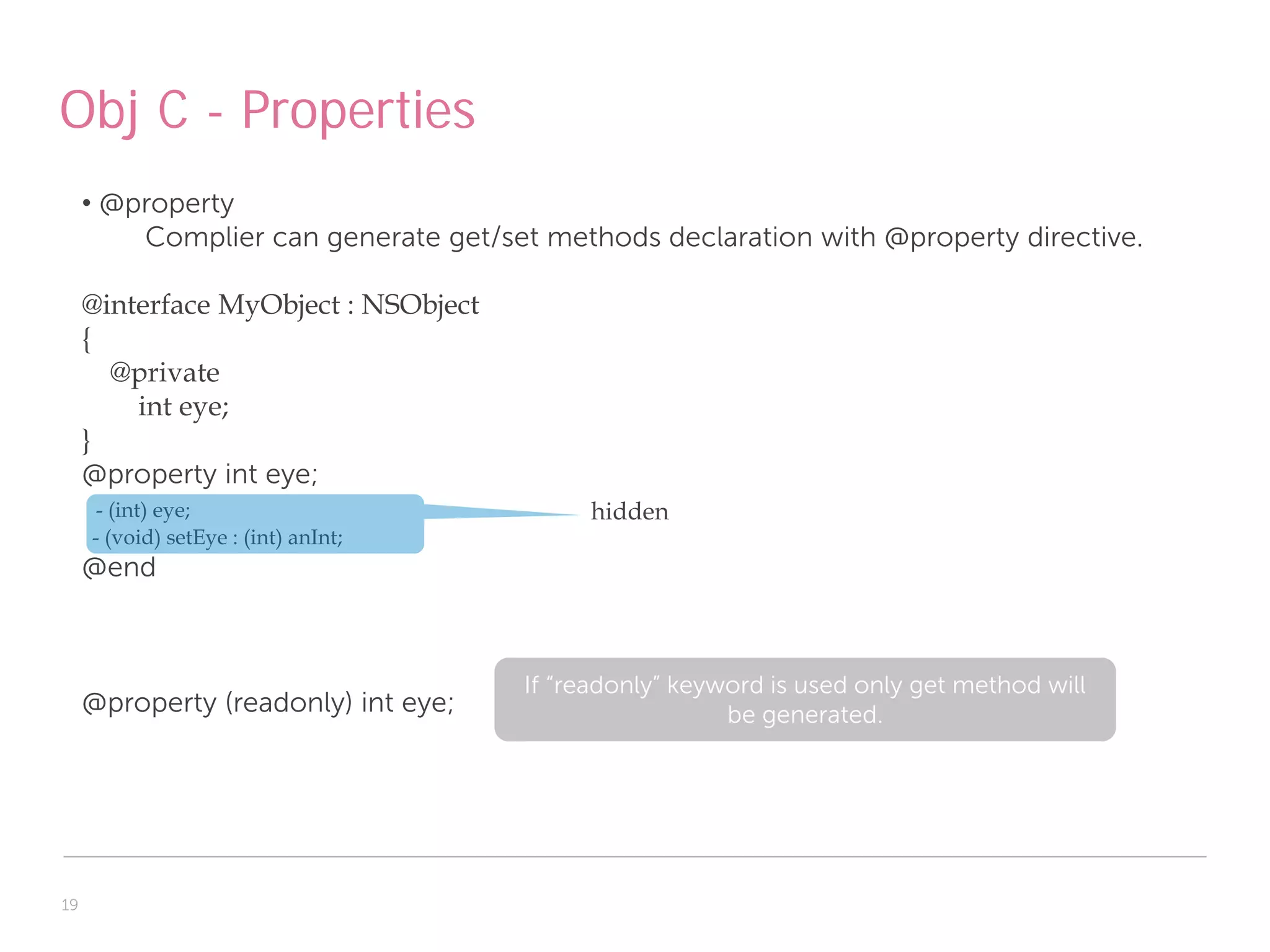 Obj C - Properties
     • @property
         Complier can generate get/set methods declaration with @property directive.

     @interface MyObject : NSObject
     {
       @private
         int eye;
     }
     @property int eye;
      - (int) eye;                         hidden
     - (void) setEye : (int) anInt;
     @end



                                      If “readonly” keyword is used only get method will
     @property (readonly) int eye;                      be generated.




19
 