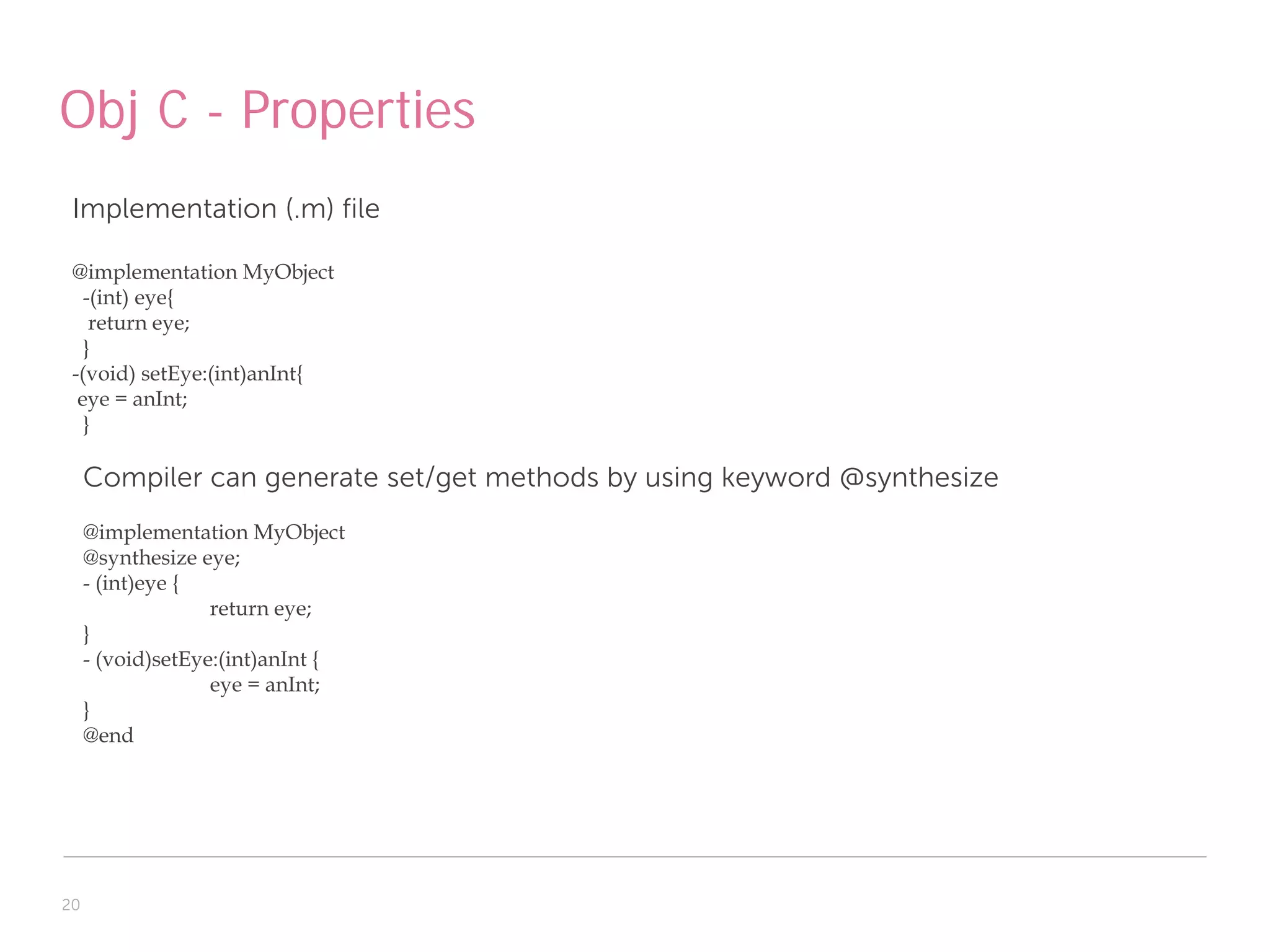 Obj C - Properties
 Implementation (.m) file

 @implementation MyObject
   -(int) eye{
    return eye;
   }
 -(void) setEye:(int)anInt{
  eye = anInt;
   }

     Compiler can generate set/get methods by using keyword @synthesize
     @implementation MyObject
     @synthesize eye;
     - (int)eye {
                   return eye;
     }
     - (void)setEye:(int)anInt {
                   eye = anInt;
     }
     @end




20
 