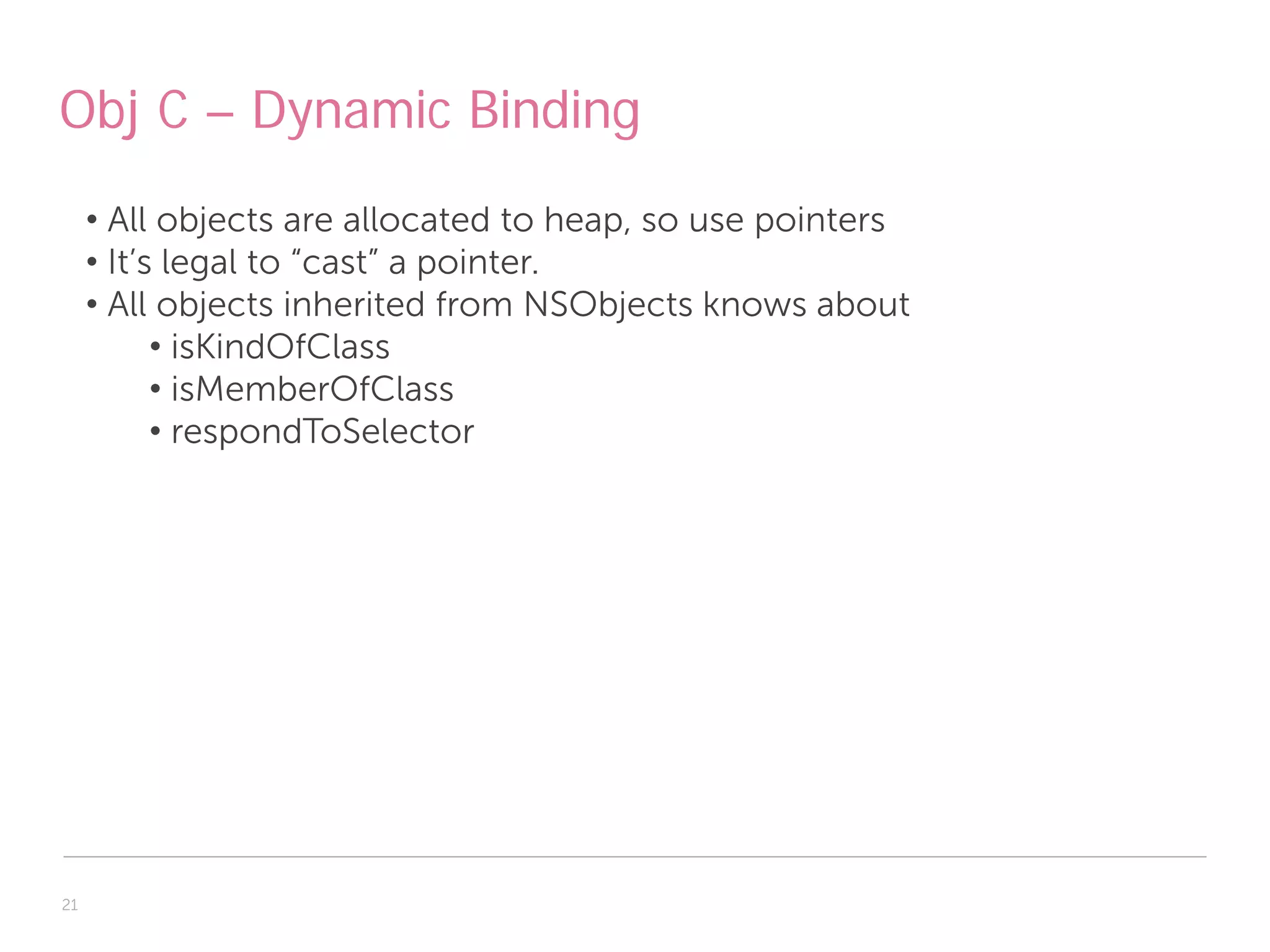 Obj C – Dynamic Binding
     • All objects are allocated to heap, so use pointers
     • It’s legal to “cast” a pointer.
     • All objects inherited from NSObjects knows about
           • isKindOfClass
           • isMemberOfClass
           • respondToSelector




21
 