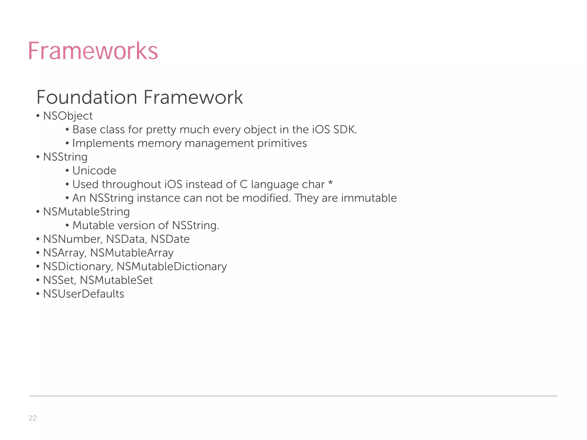 Frameworks
 Foundation Framework
 • NSObject
      • Base class for pretty much every object in the iOS SDK.
      • Implements memory management primitives
 • NSString
      • Unicode
      • Used throughout iOS instead of C language char *
      • An NSString instance can not be modified. They are immutable
 • NSMutableString
      • Mutable version of NSString.
 • NSNumber, NSData, NSDate
 • NSArray, NSMutableArray
 • NSDictionary, NSMutableDictionary
 • NSSet, NSMutableSet
 • NSUserDefaults




22
 