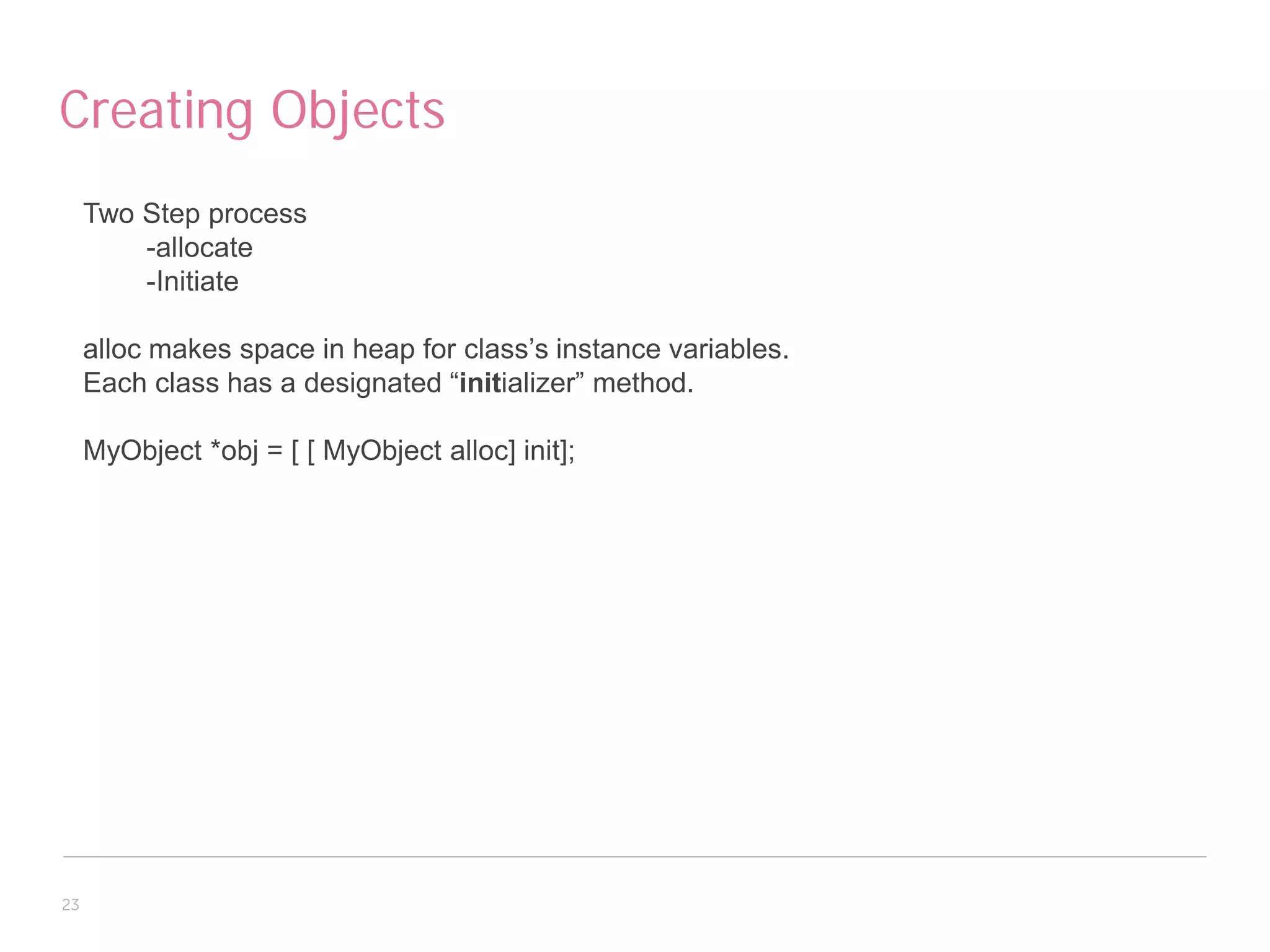 Creating Objects
     Two Step process
         -allocate
         -Initiate

     alloc makes space in heap for class’s instance variables.
     Each class has a designated “initializer” method.

     MyObject *obj = [ [ MyObject alloc] init];




23
 