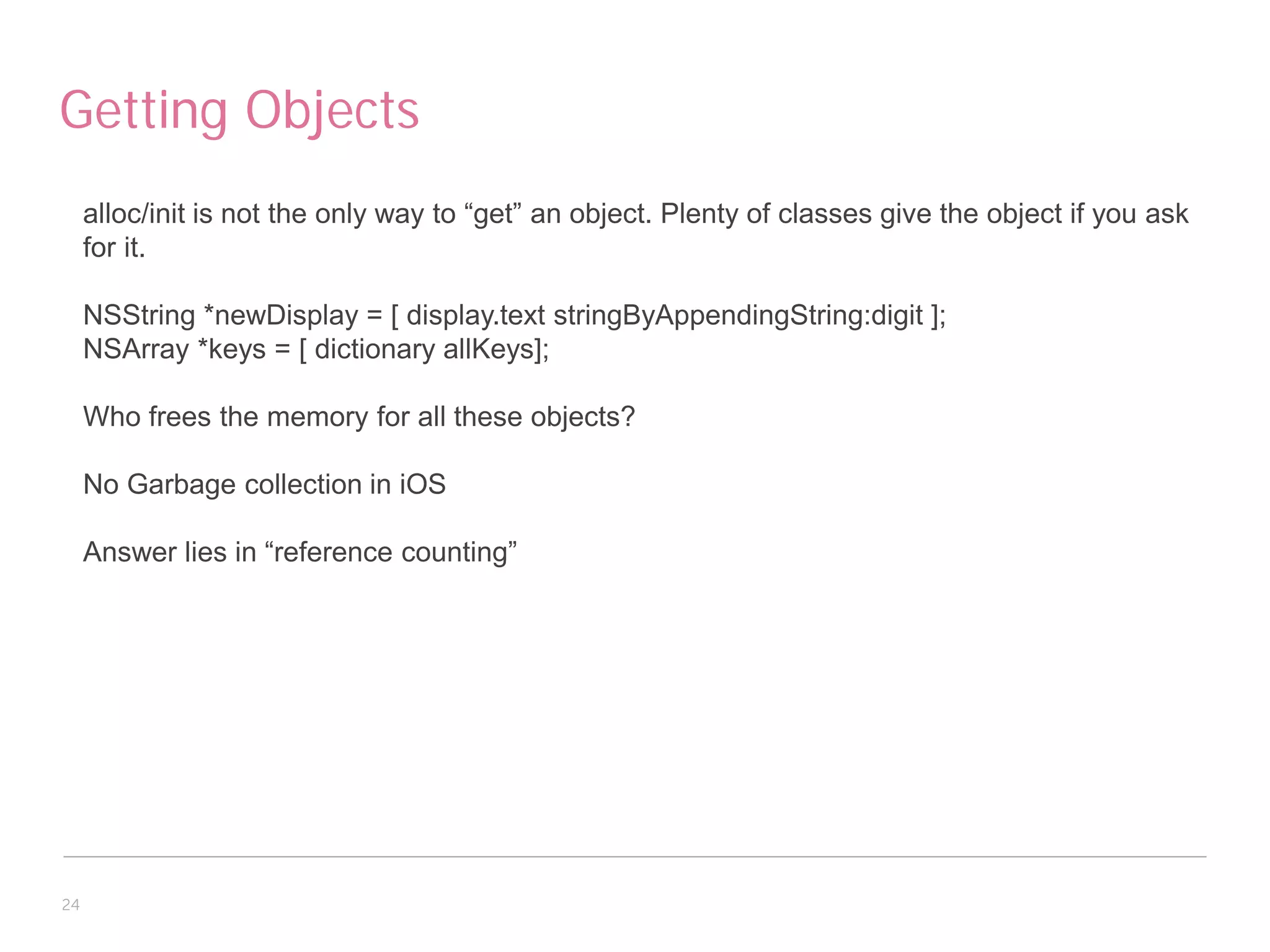 Getting Objects
     alloc/init is not the only way to “get” an object. Plenty of classes give the object if you ask
     for it.

     NSString *newDisplay = [ display.text stringByAppendingString:digit ];
     NSArray *keys = [ dictionary allKeys];

     Who frees the memory for all these objects?

     No Garbage collection in iOS

     Answer lies in “reference counting”




24
 