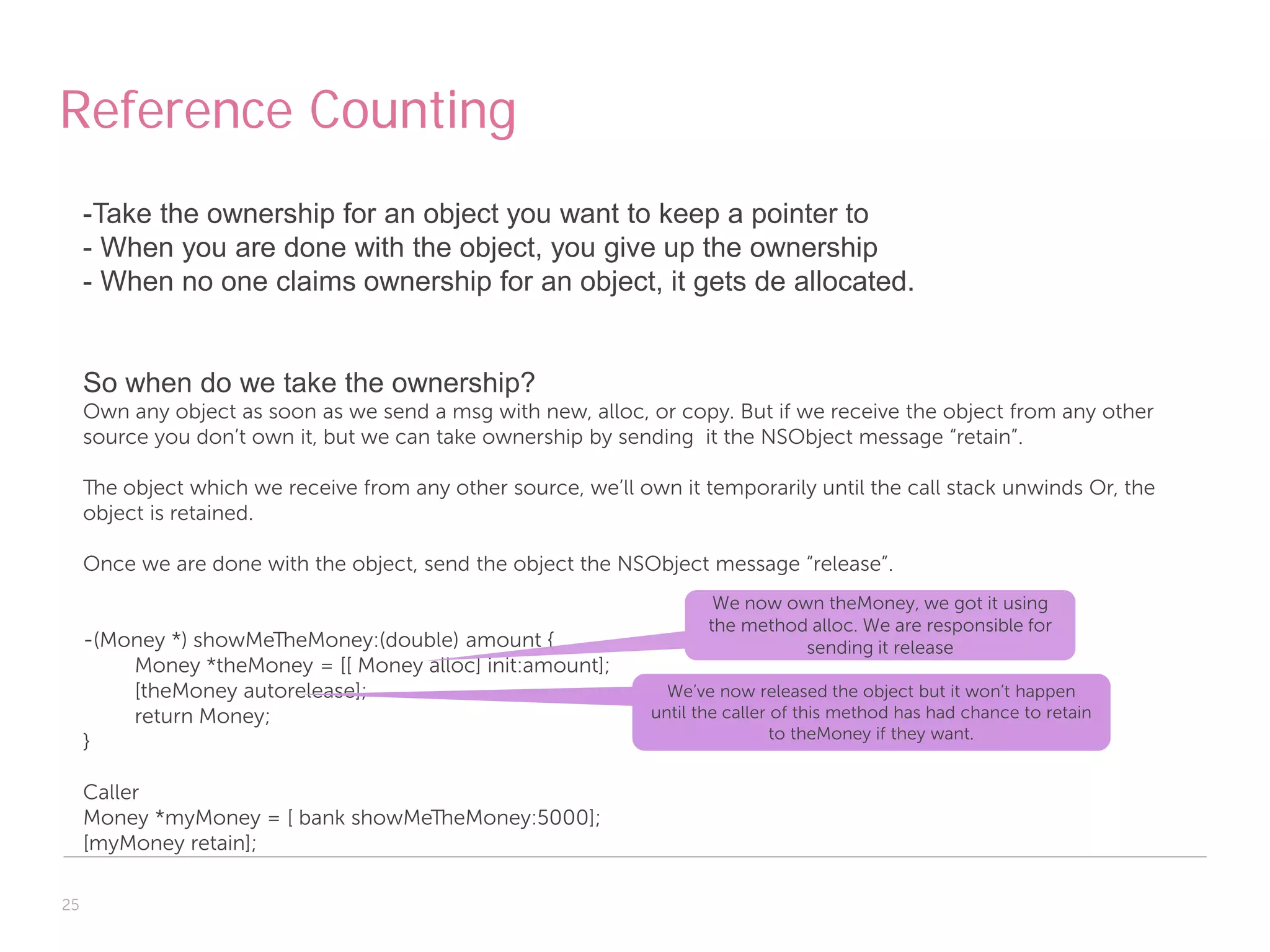 Reference Counting
     -Take the ownership for an object you want to keep a pointer to
     - When you are done with the object, you give up the ownership
     - When no one claims ownership for an object, it gets de allocated.


     So when do we take the ownership?
     Own any object as soon as we send a msg with new, alloc, or copy. But if we receive the object from any other
     source you don’t own it, but we can take ownership by sending it the NSObject message “retain”.

     The object which we receive from any other source, we’ll own it temporarily until the call stack unwinds Or, the
     object is retained.

     Once we are done with the object, send the object the NSObject message “release”.
                                                                        We now own theMoney, we got it using
                                                                       the method alloc. We are responsible for
     -(Money *) showMeTheMoney:(double) amount {                                 sending it release
         Money *theMoney = [[ Money alloc] init:amount];
         [theMoney autorelease];                                  We’ve now released the object but it won’t happen
         return Money;                                          until the caller of this method has had chance to retain
                                                                                 to theMoney if they want.
     }

     Caller
     Money *myMoney = [ bank showMeTheMoney:5000];
     [myMoney retain];

25
 