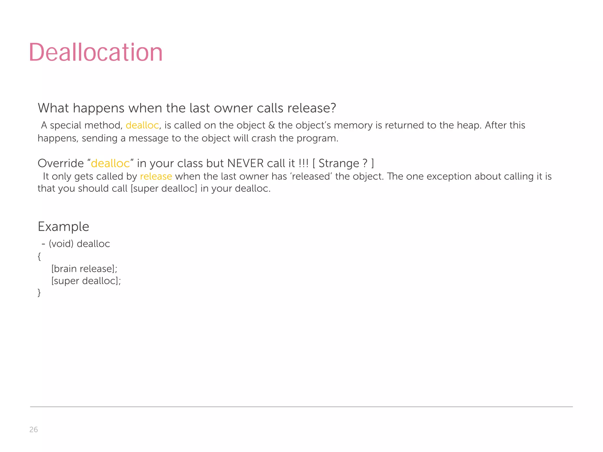 Deallocation

 What happens when the last owner calls release?
  A special method, dealloc, is called on the object & the object’s memory is returned to the heap. After this
 happens, sending a message to the object will crash the program.

 Override “dealloc” in your class but NEVER call it !!! [ Strange ? ]
  It only gets called by release when the last owner has ‘released’ the object. The one exception about calling it is
 that you should call [super dealloc] in your dealloc.


 Example
     - (void) dealloc
 {
       [brain release];
       [super dealloc];
 }




26
 