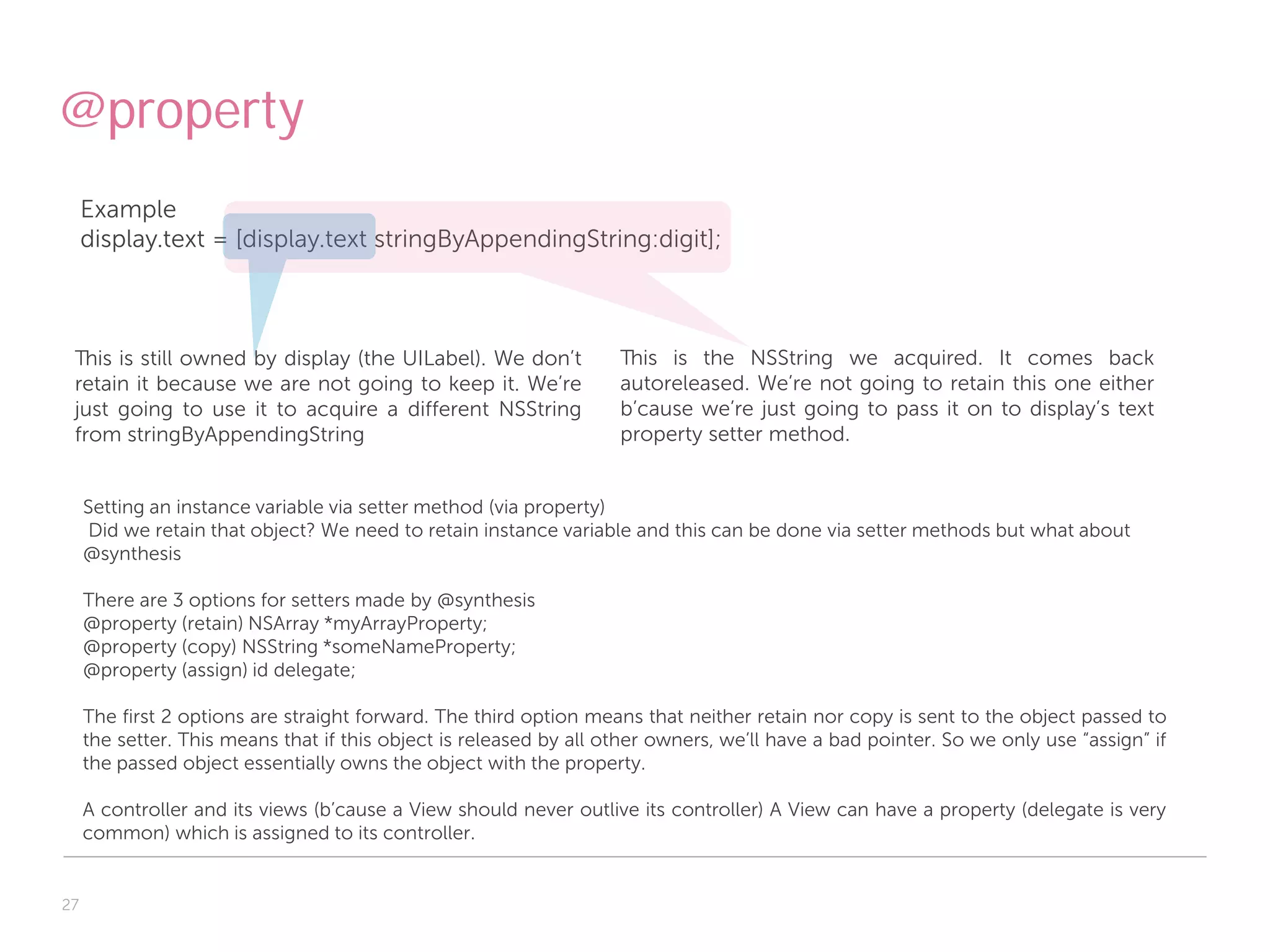 @property
     Example
     display.text = [display.text stringByAppendingString:digit];



 This is still owned by display (the UILabel). We don’t             This is the NSString we acquired. It comes back
 retain it because we are not going to keep it. We’re               autoreleased. We’re not going to retain this one either
 just going to use it to acquire a different NSString               b’cause we’re just going to pass it on to display’s text
 from stringByAppendingString                                       property setter method.


     Setting an instance variable via setter method (via property)
      Did we retain that object? We need to retain instance variable and this can be done via setter methods but what about
     @synthesis

     There are 3 options for setters made by @synthesis
     @property (retain) NSArray *myArrayProperty;
     @property (copy) NSString *someNameProperty;
     @property (assign) id delegate;

     The first 2 options are straight forward. The third option means that neither retain nor copy is sent to the object passed to
     the setter. This means that if this object is released by all other owners, we’ll have a bad pointer. So we only use “assign” if
     the passed object essentially owns the object with the property.

     A controller and its views (b’cause a View should never outlive its controller) A View can have a property (delegate is very
     common) which is assigned to its controller.


27
 