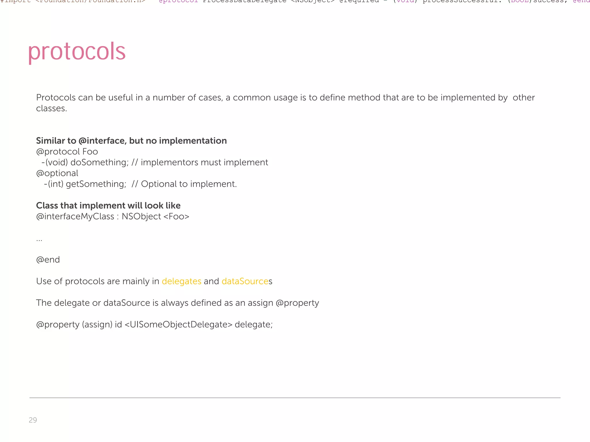 #import <Foundation/Foundation.h>    @protocol ProcessDataDelegate <NSObject> @required - (void) processSuccessful: (BOOL)success; @end




      protocols
        Protocols can be useful in a number of cases, a common usage is to define method that are to be implemented by other
        classes.


        Similar to @interface, but no implementation
        @protocol Foo
         -(void) doSomething; // implementors must implement
        @optional
          -(int) getSomething; // Optional to implement.

        Class that implement will look like
        @interfaceMyClass : NSObject <Foo>

        …

        @end

        Use of protocols are mainly in delegates and dataSources

        The delegate or dataSource is always defined as an assign @property

        @property (assign) id <UISomeObjectDelegate> delegate;




      29
 