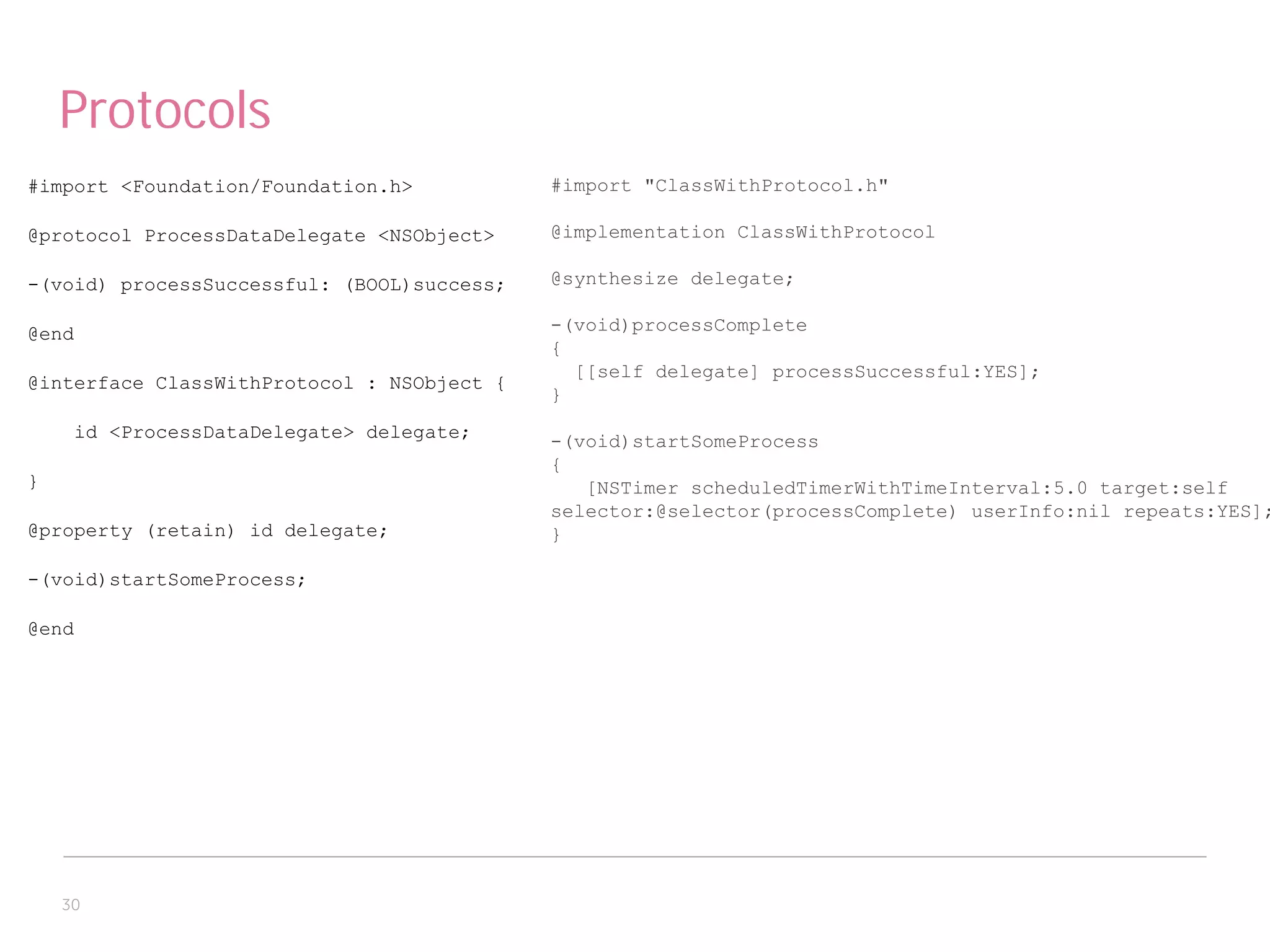 Protocols
#import <Foundation/Foundation.h>           #import "ClassWithProtocol.h"

@protocol ProcessDataDelegate <NSObject>    @implementation ClassWithProtocol

-(void) processSuccessful: (BOOL)success;   @synthesize delegate;

@end                                        -(void)processComplete
                                            {
                                              [[self delegate] processSuccessful:YES];
@interface ClassWithProtocol : NSObject {
                                            }
     id <ProcessDataDelegate> delegate;     -(void)startSomeProcess
                                            {
}                                              [NSTimer scheduledTimerWithTimeInterval:5.0 target:self
                                            selector:@selector(processComplete) userInfo:nil repeats:YES];
@property (retain) id delegate;             }

-(void)startSomeProcess;

@end




    30
 