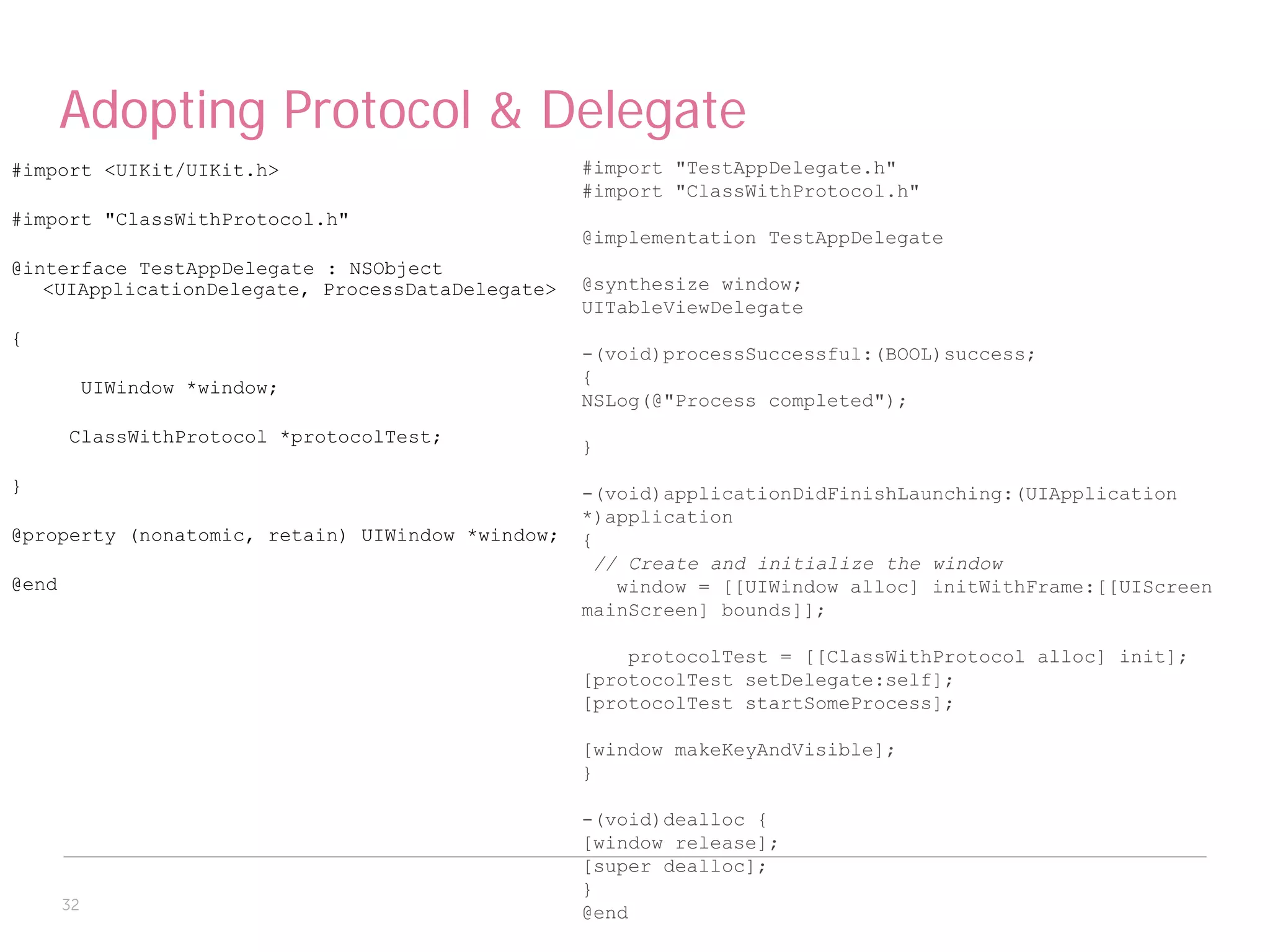 Adopting Protocol & Delegate
#import <UIKit/UIKit.h>                           #import "TestAppDelegate.h"
                                                  #import "ClassWithProtocol.h"
#import "ClassWithProtocol.h"
                                                  @implementation TestAppDelegate
@interface TestAppDelegate : NSObject
   <UIApplicationDelegate, ProcessDataDelegate>   @synthesize window;
                                                  UITableViewDelegate
{
                                                  -(void)processSuccessful:(BOOL)success;
                                                  {
            UIWindow *window;
                                                  NSLog(@"Process completed");
       ClassWithProtocol *protocolTest;
                                                  }

}                                                 -(void)applicationDidFinishLaunching:(UIApplication
                                                  *)application
@property (nonatomic, retain) UIWindow *window;   {
                                                   // Create and initialize the window
@end                                                 window = [[UIWindow alloc] initWithFrame:[[UIScreen
                                                  mainScreen] bounds]];

                                                      protocolTest = [[ClassWithProtocol alloc] init];
                                                  [protocolTest setDelegate:self];
                                                  [protocolTest startSomeProcess];

                                                  [window makeKeyAndVisible];
                                                  }

                                                  -(void)dealloc {
                                                  [window release];
                                                  [super dealloc];
                                                  }
       32
                                                  @end
 