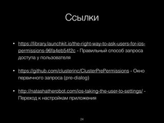 Ссылки
24
• https://library.launchkit.io/the-right-way-to-ask-users-for-ios-
permissions-96fa4eb54f2c - Правильный способ запроса
доступа у пользователя
• https://github.com/clusterinc/ClusterPrePermissions - Окно
первичного запроса (pre-dialog)
• http://natashatherobot.com/ios-taking-the-user-to-settings/ -
Переход к настройкам приложения
 