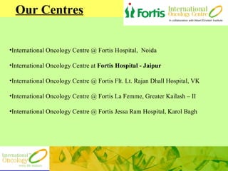 Our Centres International Oncology Centre @ Fortis Hospital,  Noida International Oncology Centre at  Fortis Hospital - Jaipur International Oncology Centre @ Fortis Flt. Lt. Rajan Dhall Hospital, VK International Oncology Centre @   Fortis La Femme, Greater Kailash – II International Oncology Centre @ Fortis Jessa Ram Hospital, Karol Bagh 