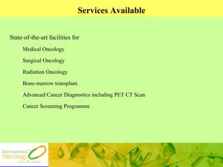 Services Available State-of-the-art facilities for  Medical Oncology Surgical Oncology Radiation Oncology Bone-marrow transplant. Advanced Cancer Diagnostics including PET CT Scan Cancer Screening Programme 
