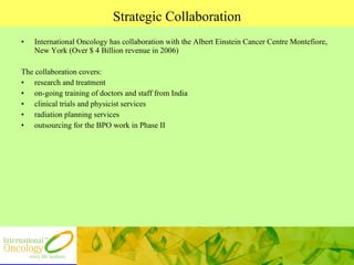 Strategic Collaboration International Oncology has collaboration with the Albert Einstein Cancer Centre Montefiore, New York (Over $ 4 Billion revenue in 2006)  The collaboration covers: research and treatment on-going training of doctors and staff from India  clinical trials and physicist services  radiation planning services outsourcing for the BPO work in Phase II 