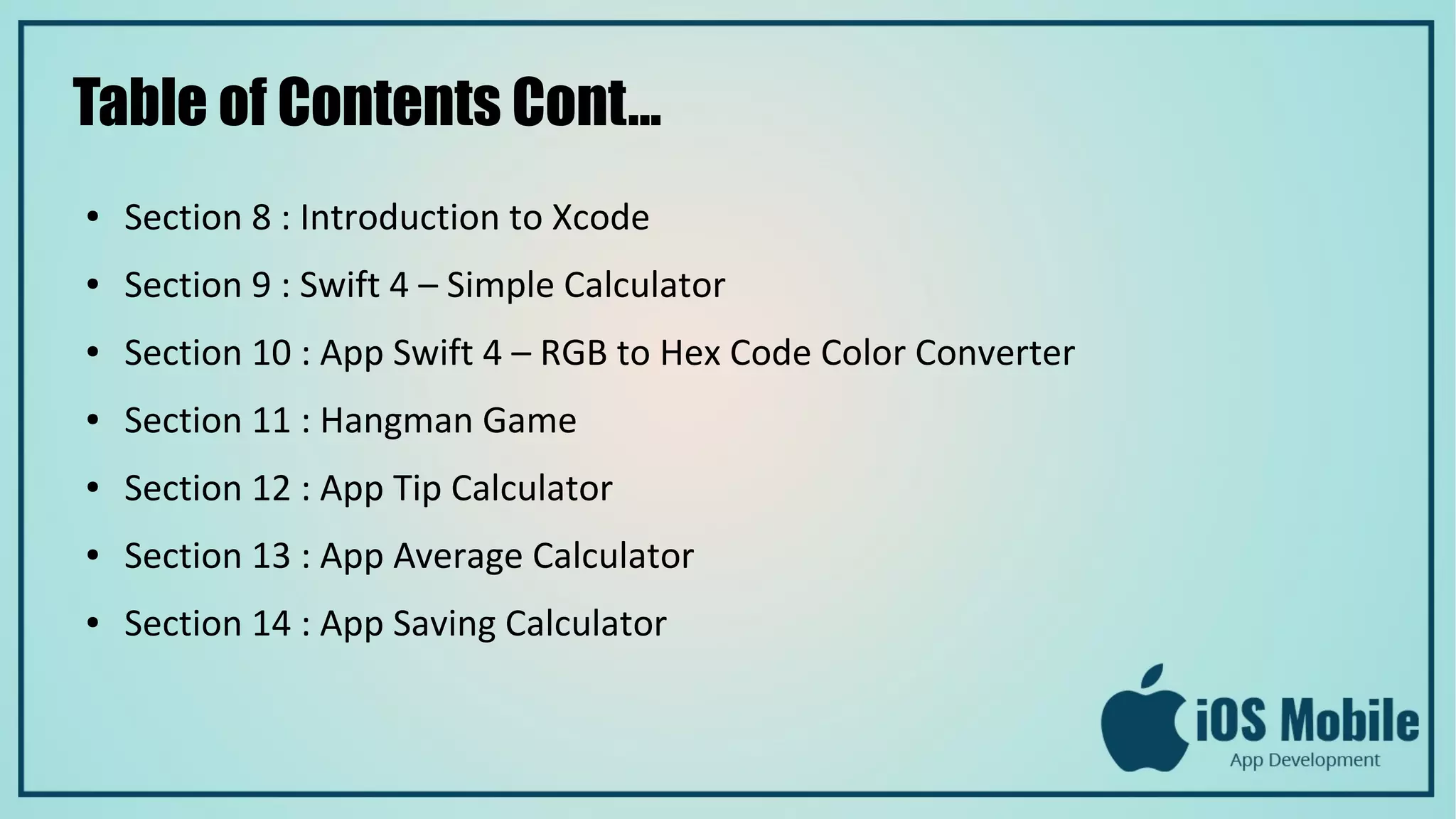 Table of Contents Cont...
● Section 8 : Introduction to Xcode
● Section 9 : Swift 4 – Simple Calculator
● Section 10 : App Swift 4 – RGB to Hex Code Color Converter
● Section 11 : Hangman Game
● Section 12 : App Tip Calculator
● Section 13 : App Average Calculator
● Section 14 : App Saving Calculator
 