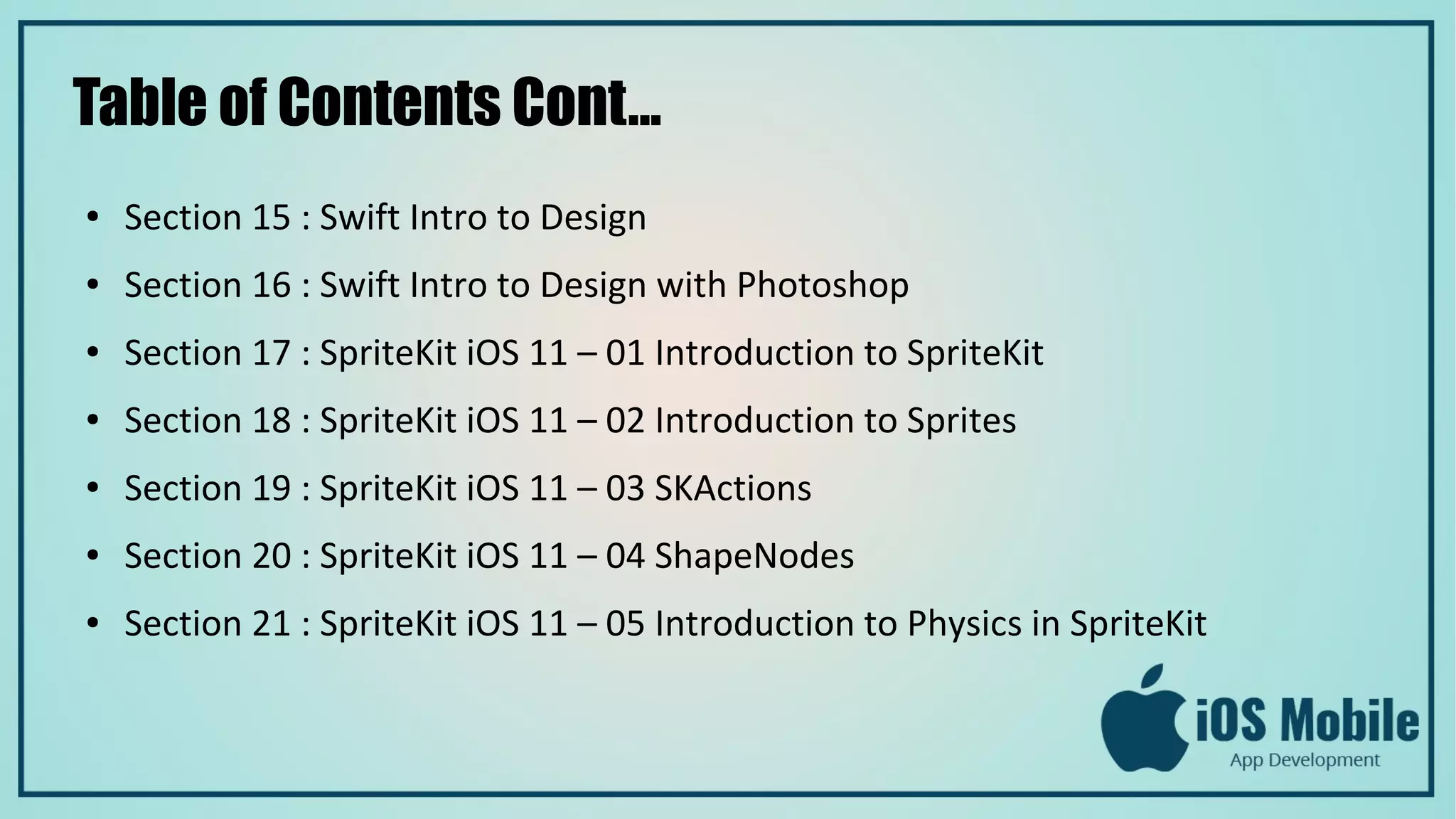 Table of Contents Cont...
● Section 15 : Swift Intro to Design
● Section 16 : Swift Intro to Design with Photoshop
● Section 17 : SpriteKit iOS 11 – 01 Introduction to SpriteKit
● Section 18 : SpriteKit iOS 11 – 02 Introduction to Sprites
● Section 19 : SpriteKit iOS 11 – 03 SKActions
● Section 20 : SpriteKit iOS 11 – 04 ShapeNodes
● Section 21 : SpriteKit iOS 11 – 05 Introduction to Physics in SpriteKit
 