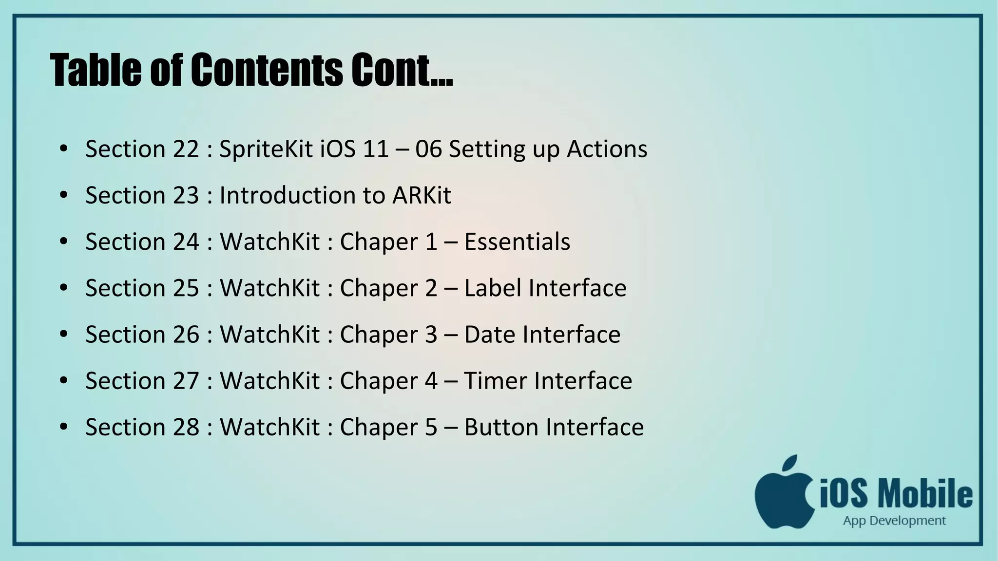 Table of Contents Cont...
● Section 22 : SpriteKit iOS 11 – 06 Setting up Actions
● Section 23 : Introduction to ARKit
● Section 24 : WatchKit : Chaper 1 – Essentials
● Section 25 : WatchKit : Chaper 2 – Label Interface
● Section 26 : WatchKit : Chaper 3 – Date Interface
● Section 27 : WatchKit : Chaper 4 – Timer Interface
● Section 28 : WatchKit : Chaper 5 – Button Interface
 