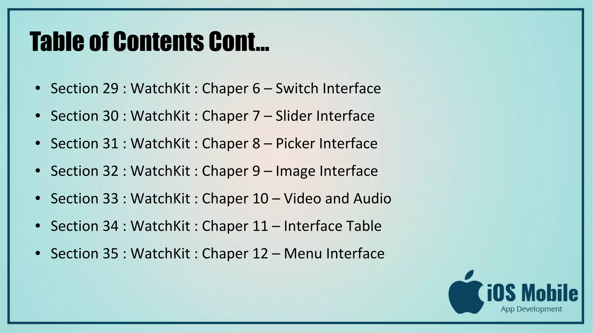 Table of Contents Cont...
● Section 29 : WatchKit : Chaper 6 – Switch Interface
● Section 30 : WatchKit : Chaper 7 – Slider Interface
● Section 31 : WatchKit : Chaper 8 – Picker Interface
● Section 32 : WatchKit : Chaper 9 – Image Interface
● Section 33 : WatchKit : Chaper 10 – Video and Audio
● Section 34 : WatchKit : Chaper 11 – Interface Table
● Section 35 : WatchKit : Chaper 12 – Menu Interface
 