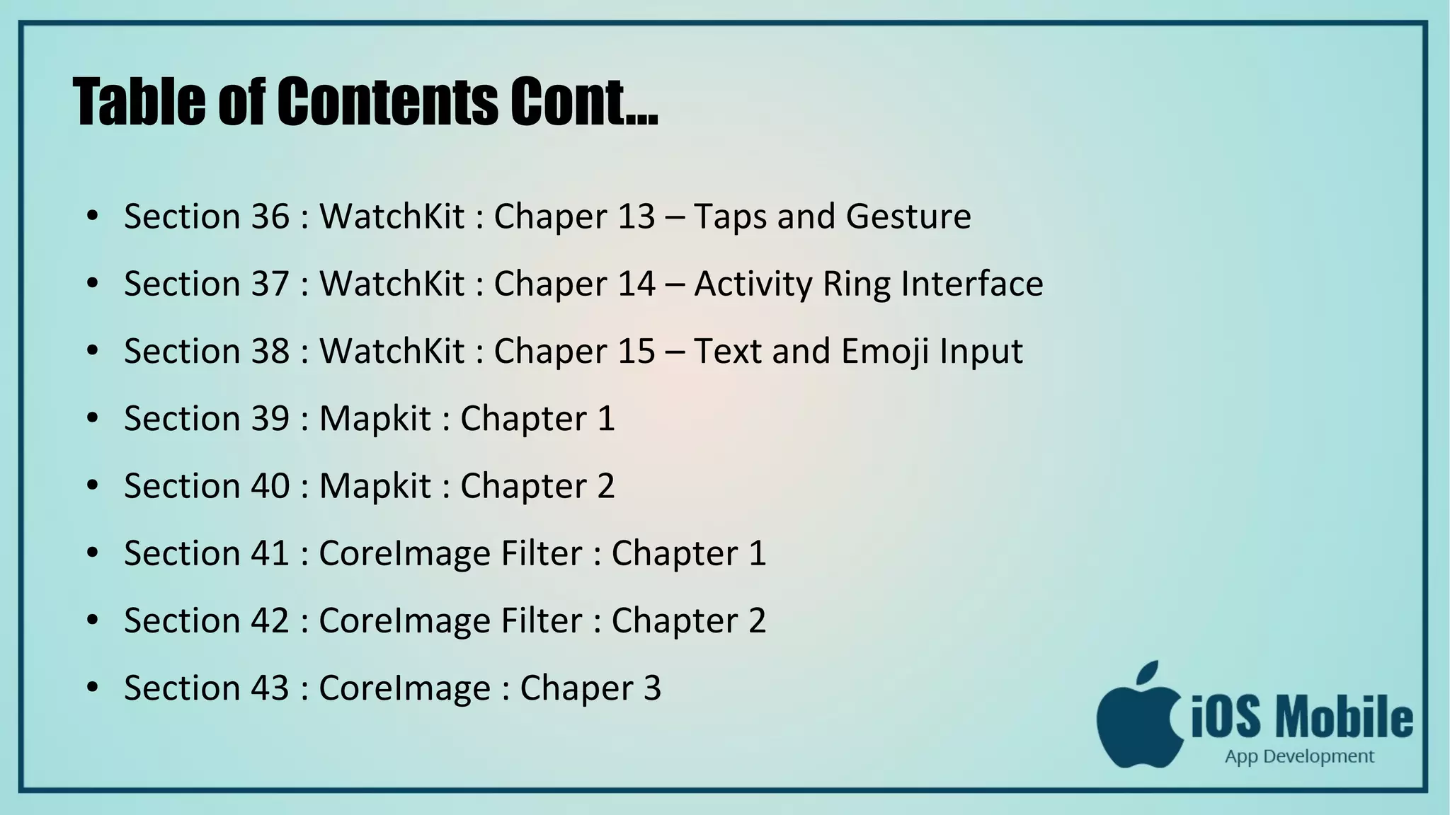 Table of Contents Cont...
● Section 36 : WatchKit : Chaper 13 – Taps and Gesture
● Section 37 : WatchKit : Chaper 14 – Activity Ring Interface
● Section 38 : WatchKit : Chaper 15 – Text and Emoji Input
● Section 39 : Mapkit : Chapter 1
● Section 40 : Mapkit : Chapter 2
● Section 41 : CoreImage Filter : Chapter 1
● Section 42 : CoreImage Filter : Chapter 2
● Section 43 : CoreImage : Chaper 3
 
