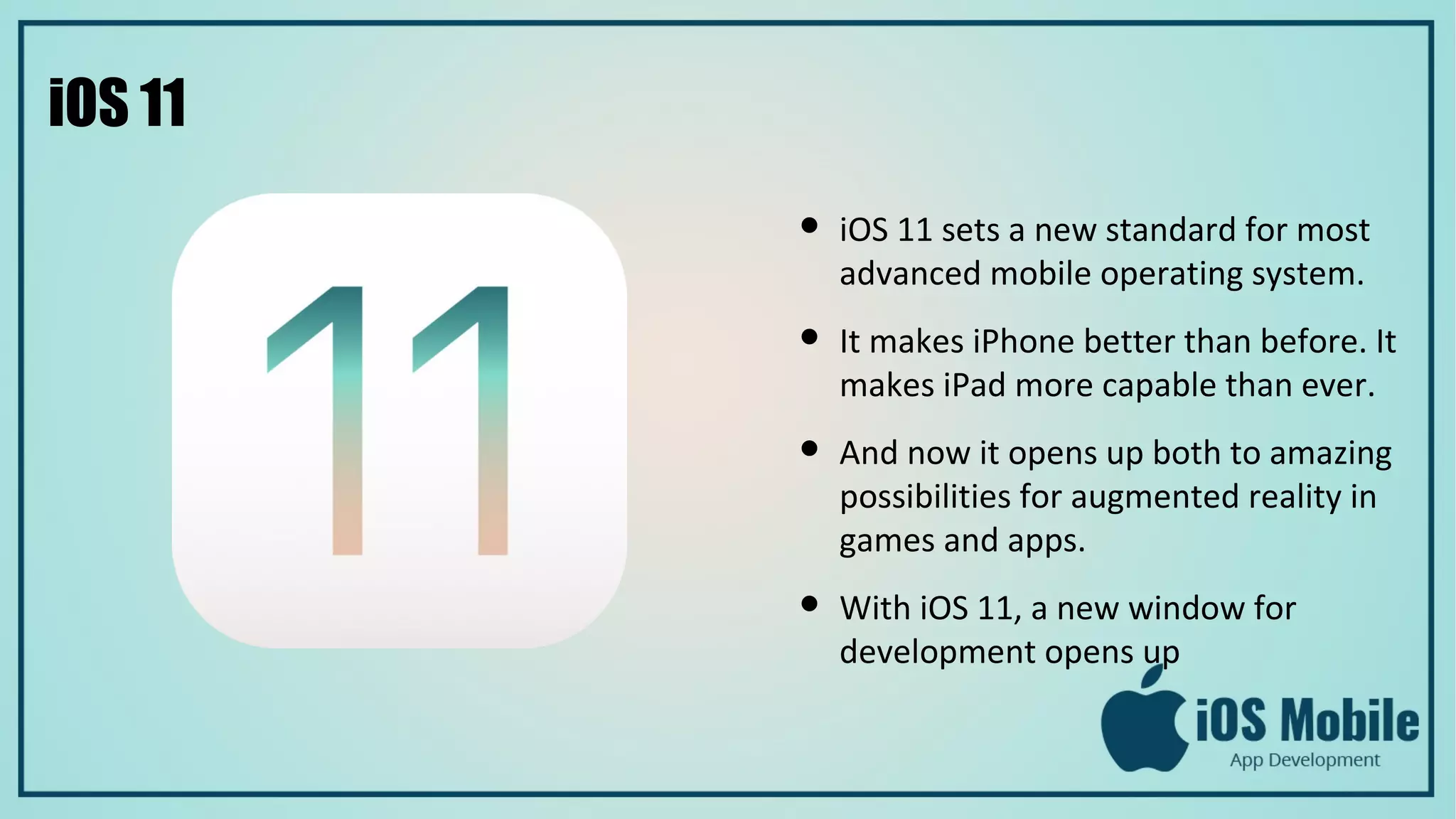iOS 11
● iOS 11 sets a new standard for most
advanced mobile operating system.
● It makes iPhone better than before. It
makes iPad more capable than ever.
● And now it opens up both to amazing
possibilities for augmented reality in
games and apps.
● With iOS 11, a new window for
development opens up
 