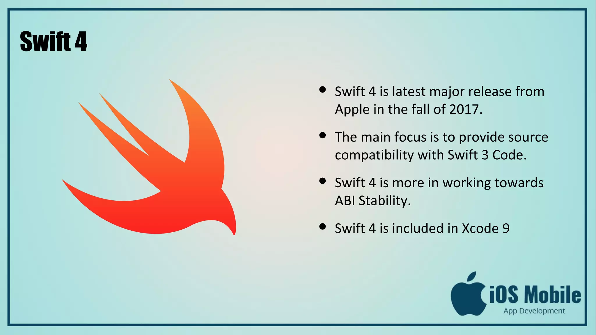 Swift 4
● Swift 4 is latest major release from
Apple in the fall of 2017.
● The main focus is to provide source
compatibility with Swift 3 Code.
● Swift 4 is more in working towards
ABI Stability.
● Swift 4 is included in Xcode 9
 