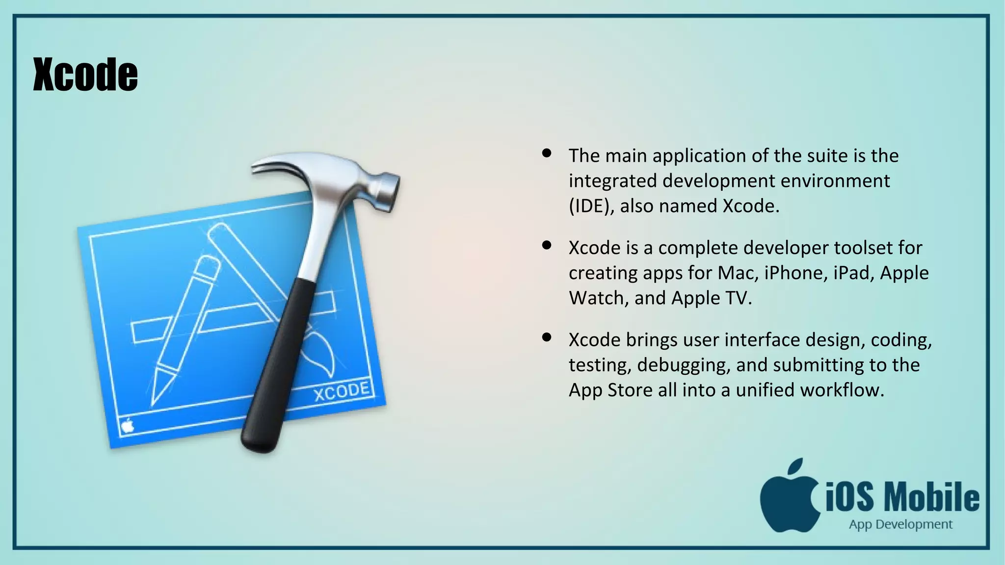 Xcode
● The main application of the suite is the
integrated development environment
(IDE), also named Xcode.
● Xcode is a complete developer toolset for
creating apps for Mac, iPhone, iPad, Apple
Watch, and Apple TV.
● Xcode brings user interface design, coding,
testing, debugging, and submitting to the
App Store all into a unified workflow.
 