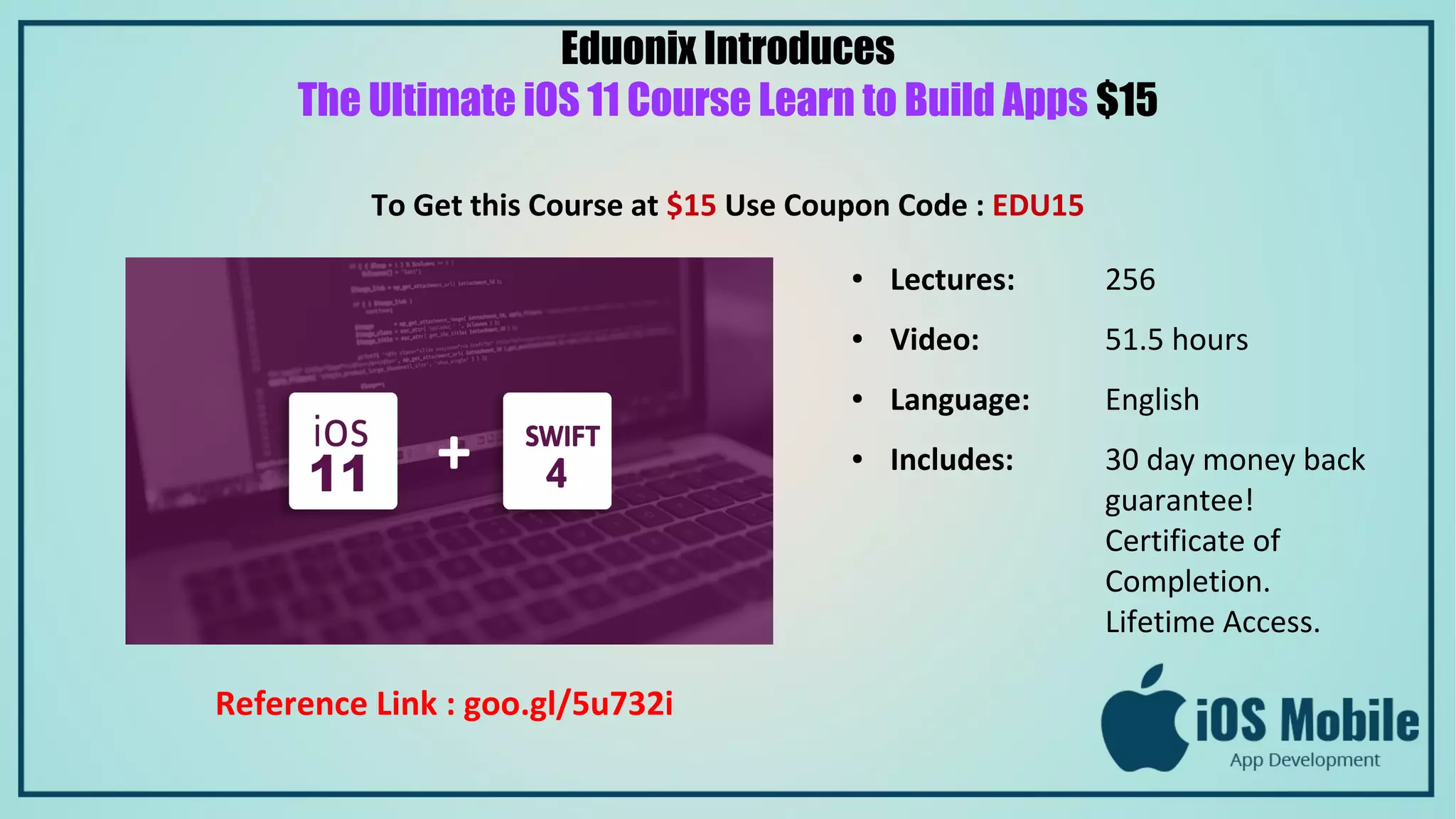 Eduonix Introduces
The Ultimate iOS 11 Course Learn to Build Apps $15
To Get this Course at $15 Use Coupon Code : EDU15
● Lectures: 256
● Video: 51.5 hours
● Language: English
● Includes: 30 day money back
guarantee!
Certificate of
Completion.
Lifetime Access.
Reference Link : goo.gl/5u732i
 