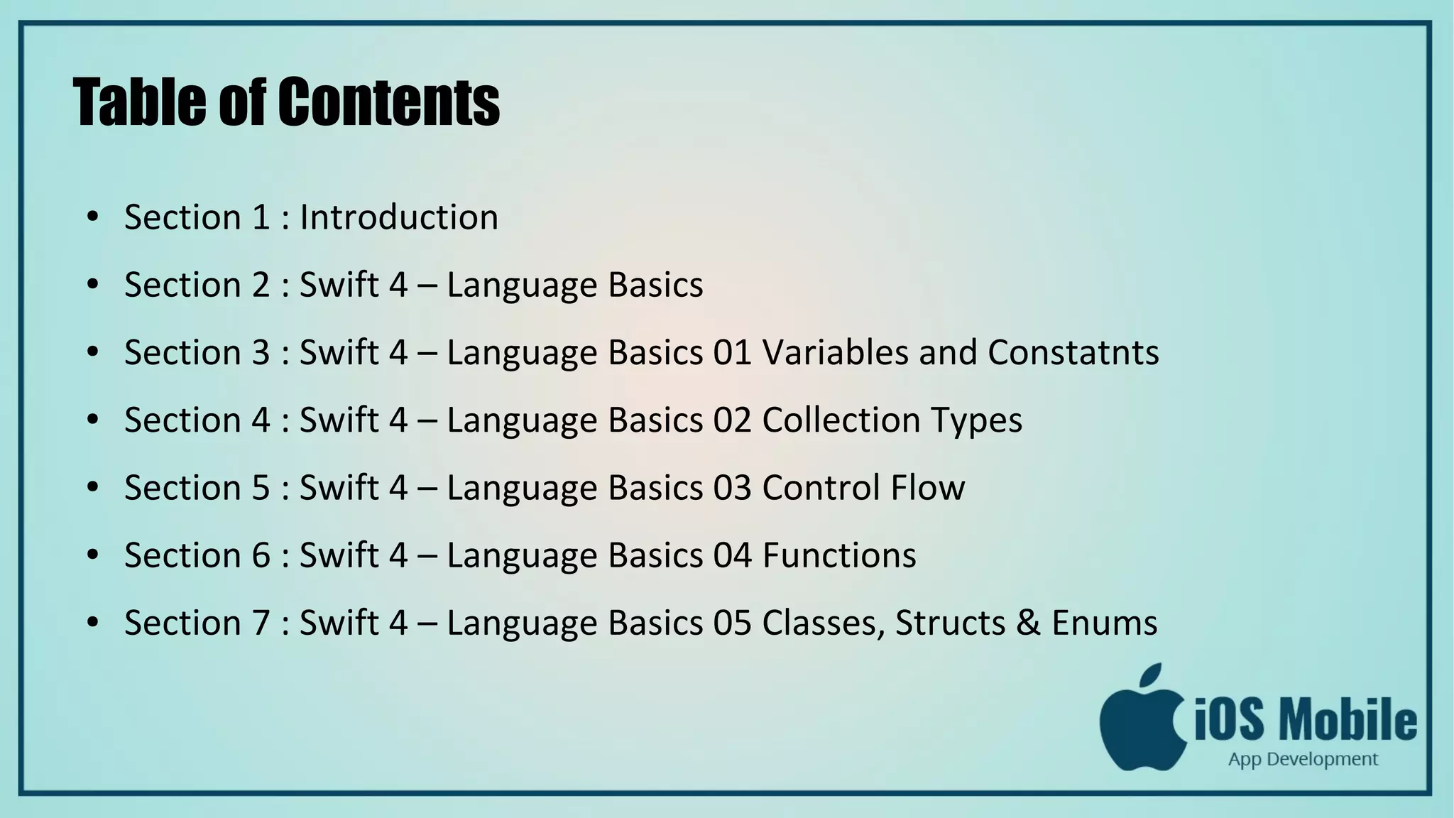 Table of Contents
● Section 1 : Introduction
● Section 2 : Swift 4 – Language Basics
● Section 3 : Swift 4 – Language Basics 01 Variables and Constatnts
● Section 4 : Swift 4 – Language Basics 02 Collection Types
● Section 5 : Swift 4 – Language Basics 03 Control Flow
● Section 6 : Swift 4 – Language Basics 04 Functions
● Section 7 : Swift 4 – Language Basics 05 Classes, Structs & Enums
 