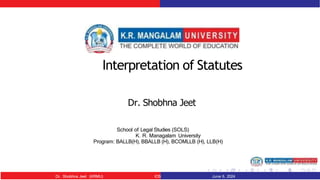 Interpretation of Statutes
Dr. Shobhna Jeet
School of Legal Studies (SOLS)
K. R. Managalam University
Program: BALLB(H), BBALLB (H), BCOMLLB (H), LLB(H)
Dr. Shobhna Jeet (KRMU) IOS June 6, 2024
 