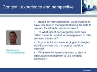 Context : experience and perspective Based on your experience, what challenges have you seen in management using the data to prepare for future business success? To what extent does organizational data reflect the facts needed for management to take pertinent decisions? ·In your opinion, can emerging technologies significantly improve managerial decision making?·What role will leadership need to play to encourage management to use the data differently?Karel SoukenikCFO - Raiffeisenbank