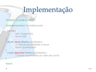 Implementação
#import "ContaBancaria.h"
@implementation ContaBancaria
- (id) init {
self = [super init];
return self;
}
- (float) sacar:(float)quantidade {
// calcula quantidade a sacar
return quantidade;
}
- (void) depositar:(float)quantidade {
// somar quantidade ao valor da conta
}
@end
10
 