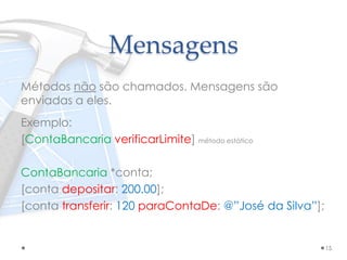 Mensagens
Métodos não são chamados. Mensagens são
enviadas a eles.
Exemplo:
[ContaBancaria verificarLimite] método estático
ContaBancaria *conta;
[conta depositar: 200.00];
[conta transferir: 120 paraContaDe: @”José da Silva”];
15
 