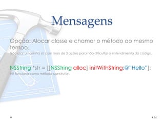Mensagens
Opção: Alocar classe e chamar o método ao mesmo
tempo.
Não usar uma linha só com mais de 3 ações para não dificultar o entendimento do código.
NSString *str = [[NSString alloc] initWithString:@”Hello”];
Init funciona como método construtor.
16
 