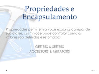 Propriedades e
Encapsulamento
Propriedades permitem a você expor os campos de
sua classe, assim você pode controlar como os
valores são definidos e retornados.
GETTERS & SETTERS
ACCESSORS & MUTATORS
17
 